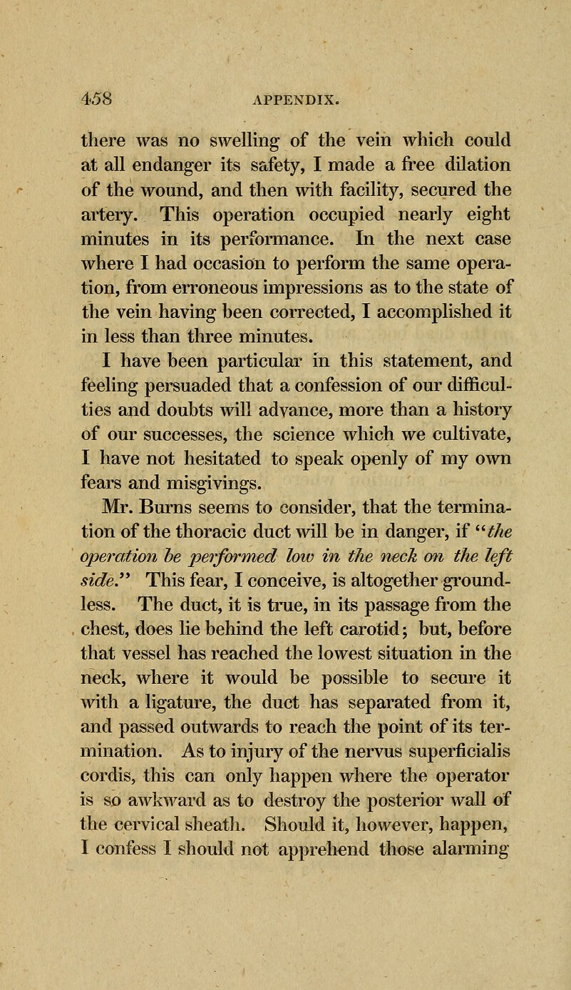 there was no swelling of the vein which could at all endanger its safety, I made a free dilation of the wound, and then with facility, secured the artery. This operation occupied nearly eight minutes in its performance. In the next case where I had occasion to perform the same opera- tion, from erroneous impressions as to the state of the vein having heen corrected, I accomplished it in less than three minutes. I have been particular in this statement, and feeling persuaded that a confession of our difficul- ties and doubts will advance, more than a history of our successes, the science which we cultivate, I have not hesitated to speak openly of my own fears and misgivings. Mr. Burns seems to consider, that the termina- tion of the thoracic duct will be in danger, if the operation be performed low in the neck on the left side. This fear, I conceive, is altogether ground- less. The duct, it is true, in its passage from the chest, does lie behind the left carotid; but, before that vessel has reached the lowest situation in the neck, where it would be possible to secure it with a ligature, the duct has separated from it, and passed outwards to reach the point of its ter- mination. As to injury of the nervus superficialis cordis, this can only happen where the operator is so awkward as to destroy the posterior wall of the cervical sheath. Should it, however, happen, I confess I should not apprehend those alarming