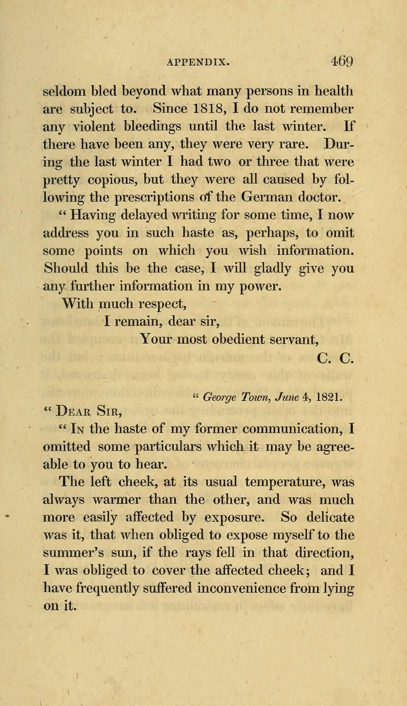 seldom bled beyond what many persons in health are subject to. Since 1818, I do not remember any violent bleedings until the last winter. If there have been any, they were very rare. Dur- ing the last winter I had two or three that were pretty copious, but they were all caused by fol- lowing the prescriptions of the German doctor.  Having delayed writing for some time, I now address you in such haste as, perhaps, to omit some points on which you wish information. Should this be the case, I will gladly give you any further information in my power. With much respect, I remain, dear sir, Your most obedient servant, C. C.  George Town, June 4, 1821.  Dear Sir,  In the haste of my former communication, I omitted some particulars which it may be agree- able to you to hear. The left cheek, at its usual temperature, was always warmer than the other, and was much more easily affected by exposure. So delicate was it, that when obliged to expose myself to the summer's sun, if the rays fell in that direction, I was obliged to cover the affected cheek; and I have frequently suffered inconvenience from lying on it.