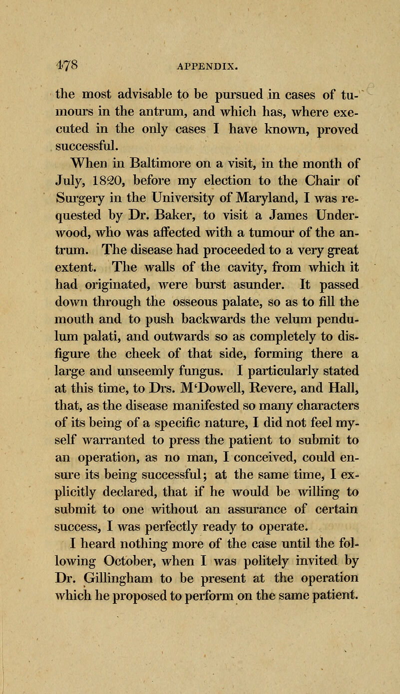 the most advisable to be pursued in cases of tu- mours in the antrum, and which has, where exe- cuted in the only cases I have known, proved successful. When in Baltimore on a visit, in the month of July, 1820, before my election to the Chair of Surgery in the University of Maryland, I was re- quested by Dr. Baker, to visit a James Under- wood, who was affected with a tumour of the an- trum. The disease had proceeded to a very great extent. The walls of the cavity, from which it had originated, were burst asunder. It passed down through the osseous palate, so as to fill the mouth and to push backwards the velum pendu- lum palati, and outwards so as completely to dis- figure the cheek of that side, forming there a large and unseemly fungus. I particularly stated at this time, to Drs. M'Dowell, Revere, and Hall, that, as the disease manifested so many characters of its being of a specific nature, I did not feel my- self warranted to press the patient to submit to an operation, as no man, I conceived, could en- sure its being successful; at the same time, I ex- plicitly declared, that if he would be willing to submit to one without an assurance of certain success, I was perfectly ready to operate. I heard nothing more of the case until the fol- lowing October, when I was politely invited by Dr. Gillingham to be present at the operation which he proposed to perform on the same patient.