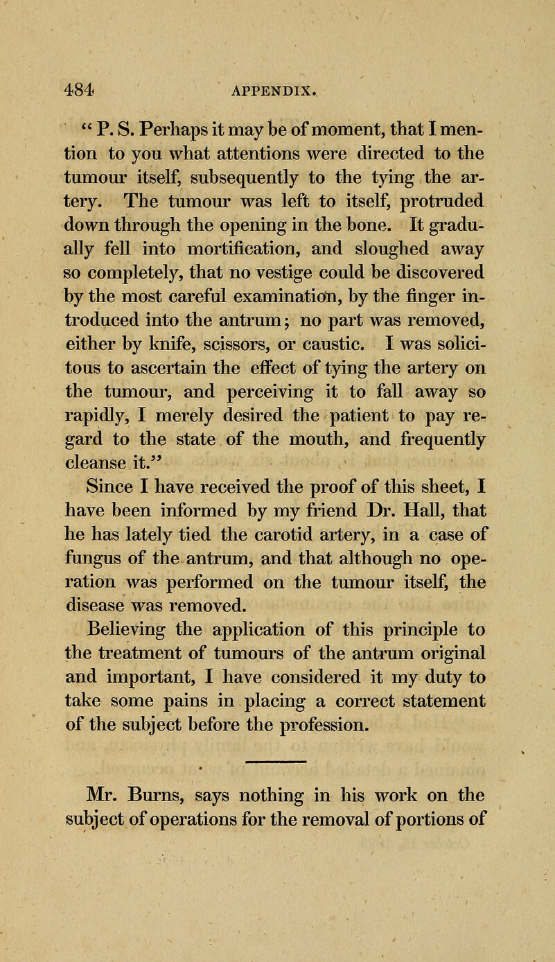  P. S. Perhaps it may be of moment, that I men- tion to you what attentions were directed to the tumour itself, subsequently to the tying the ar- tery. The tumour was left to itself, protruded down through the opening in the bone. It gradu- ally fell into mortification, and sloughed away so completely, that no vestige could be discovered by the most careful examination, by the finger in- troduced into the antrum j no part was removed, either by knife, scissors, or caustic. I was solici- tous to ascertain the effect of tying the artery on the tumour, and perceiving it to fall away so rapidly, I merely desired the patient to pay re- gard to the state of the mouth, and frequently cleanse it. Since I have received the proof of this sheet, I have been informed by my friend Dr. Hall, that he has lately tied the carotid artery, in a case of fungus of the antrum, and that although no ope- ration was performed on the tumour itself, the disease was removed. Believing the application of this principle to the treatment of tumours of the antrum original and important, I have considered it my duty to take some pains in placing a correct statement of the subject before the profession. Mr. Burns, says nothing in his work on the subject of operations for the removal of portions of