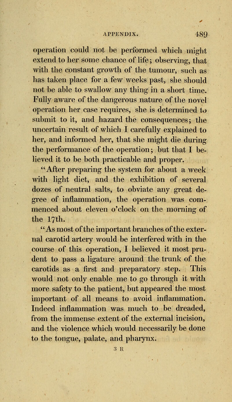 operation could not be performed which might extend to her some chance of life; observing, that with the constant growth of the tumour, such as has taken place for a few weeks past, she should not be able to swallow any thing in a short time. Fully aware of the dangerous nature of the novel operation her case requires, she is determined to submit to it, and hazard the consequences; the uncertain result of which I carefully explained to her, and informed her, that she might die during the performance of the operation; but that I be- lieved it to be both practicable and proper. After preparing the system for about a week with light diet, and the exhibition of several dozes of neutral salts, to obviate any great de- gree of inflammation, the operation was com- menced about eleven o'clock on the morning of the 17th. As most of the important branches of the exter- nal carotid artery would be interfered with in the course of this operation, I believed it most pru- dent to pass a ligature around the trunk of the carotids as a first and preparatory step. This would not only enable me to go through it with more safety to the patient, but appeared the most important of all means to avoid inflammation. Indeed inflammation was much to be dreaded, from the immense extent of the external incision, and the violence which would necessarily be done to the tongue, palate, and pharynx. 3 R