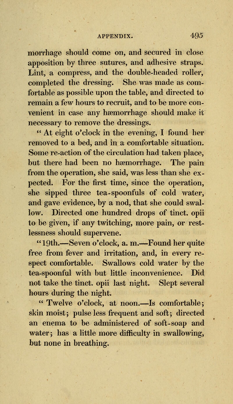morrhage should come on, and secured in close apposition by three sutures, and adhesive straps. Lint, a compress, and the double-headed roller, completed the dressing. She was made as com- fortable as possible upon the table, and directed to remain a few hours to recruit, and to be more con- venient in case any haemorrhage should make it necessary to remove the dressings.  At eight o'clock in the evening, I found her removed to a bed, and in a comfortable situation. Some re-action of the circulation had taken place, but there had been no haemorrhage. The pain from the operation, she said, was less than she ex- pected. For the first time, since the operation, she sipped three tea-spoonfuls of cold water, and gave evidence, by a nod, that she could swal- low. Directed one hundred drops of tinct. opii to be given, if any twitching, more pain, or rest- lessness should supervene. 19th.—Seven o'clock, a. m.—Found her quite free from fever and irritation, and, in every re- spect comfortable. Swallows cold water by the tea-spoonful with but little inconvenience. Did not take the tinct. opii last night. Slept several hours during the night.  Twelve o'clock, at noon.—Is comfortable; skin moist; pulse less frequent and soft; directed an enema to be administered of soft-soap and water; has a little more difficulty in swallowing, but none in breathing.