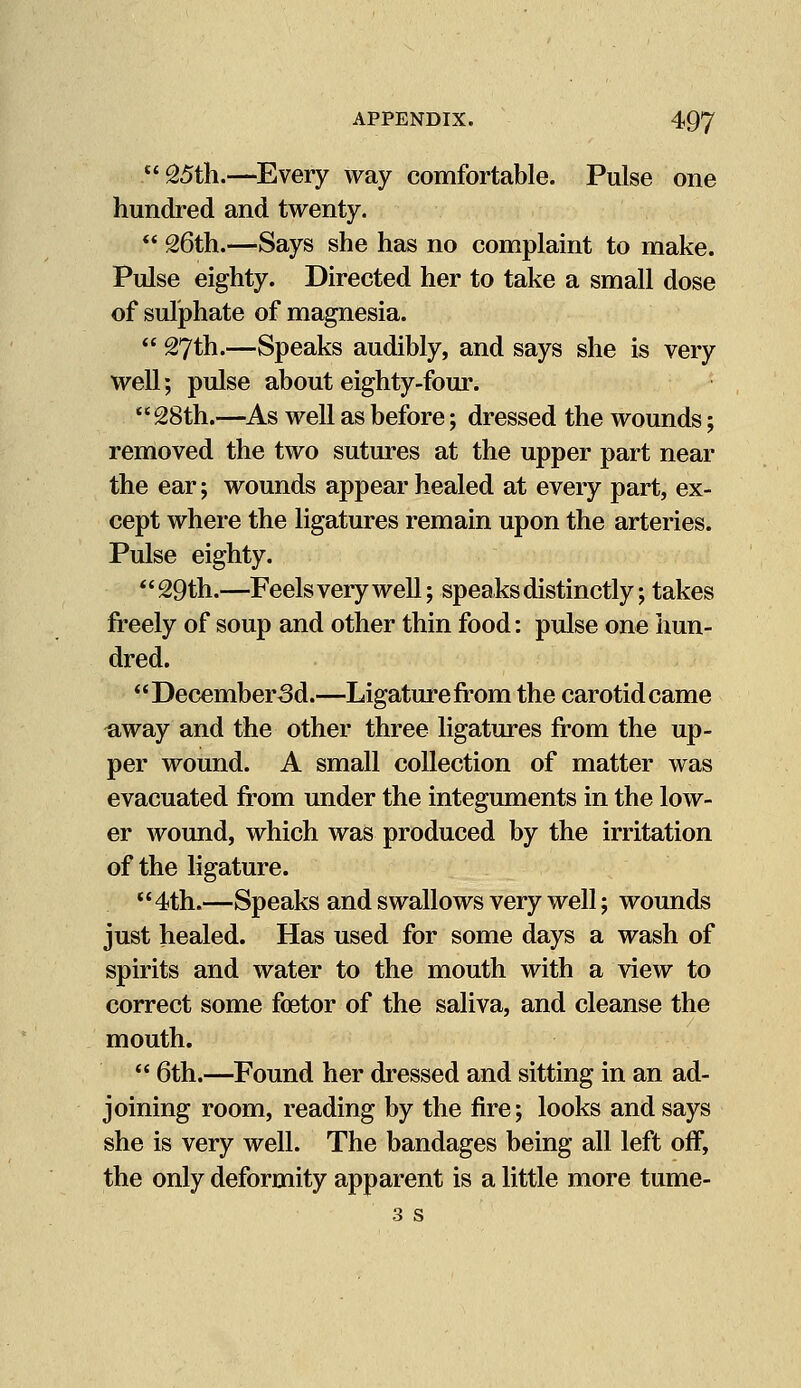 £'&5th.—Every way comfortable. Pulse one hundred and twenty.  26th.—Says she has no complaint to make. Pulse eighty. Directed her to take a small dose of sulphate of magnesia.  27th.—Speaks audibly, and says she is very well; pulse about eighty-four. 28th.—As well as before; dressed the wounds; removed the two sutures at the upper part near the ear; wounds appear healed at every part, ex- cept where the ligatures remain upon the arteries. Pulse eighty. 29th.—Feels very well; speaks distinctly; takes freely of soup and other thin food: pulse one hun- dred. December3d.—Ligature from the carotid came ^iway and the other three ligatures from the up- per wound. A small collection of matter was evacuated from under the integuments in the low- er wound, which was produced by the irritation of the ligature. '' 4th.—Speaks and swallows very well; wounds just healed. Has used for some days a wash of spirits and water to the mouth with a view to correct some fetor of the saliva, and cleanse the mouth.  6th.—Found her dressed and sitting in an ad- joining room, reading by the fire; looks and says she is very well. The bandages being all left off, the only deformity apparent is a little more tume- 3 s