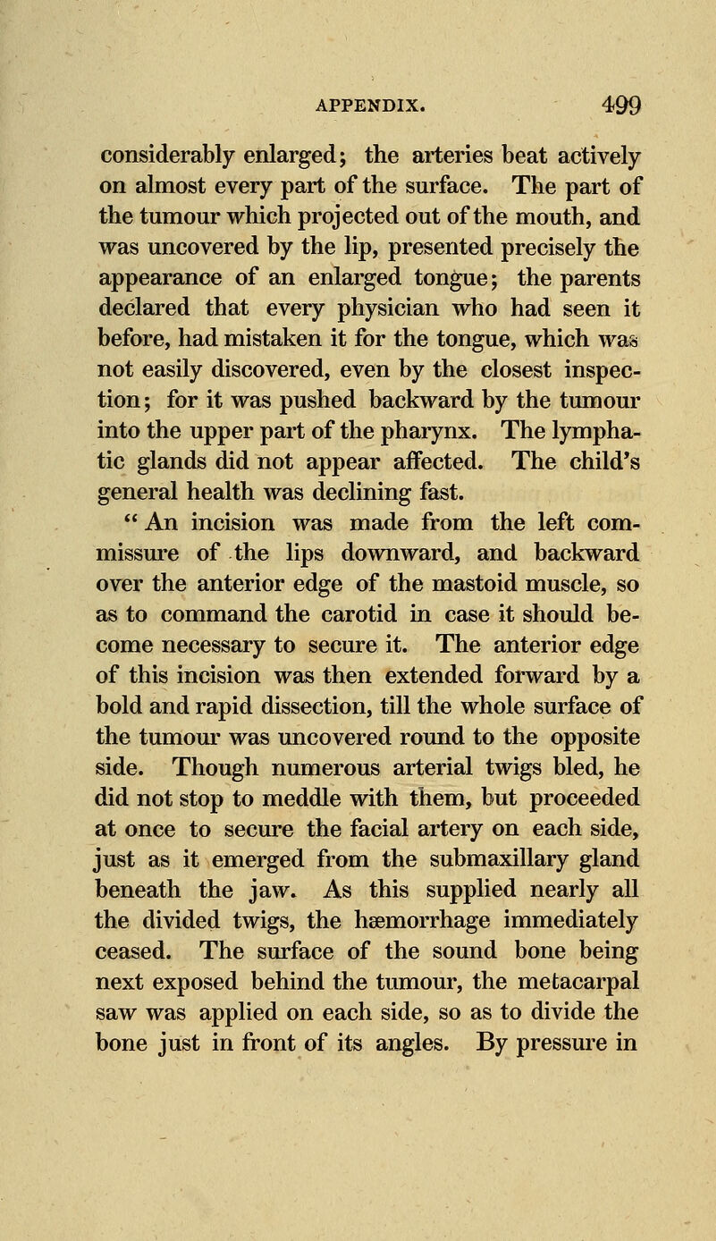 considerably enlarged; the arteries beat actively on almost every part of the surface. The part of the tumour which projected out of the mouth, and was uncovered by the lip, presented precisely the appearance of an enlarged tongue; the parents declared that every physician who had seen it before, had mistaken it for the tongue, which was not easily discovered, even by the closest inspec- tion ; for it was pushed backward by the tumour into the upper part of the pharynx. The lympha- tic glands did not appear affected. The child's general health was declining fast.  An incision was made from the left com- missure of the lips downward, and backward over the anterior edge of the mastoid muscle, so as to command the carotid in case it should be- come necessary to secure it. The anterior edge of this incision was then extended forward by a bold and rapid dissection, till the whole surface of the tumour was uncovered round to the opposite side. Though numerous arterial twigs bled, he did not stop to meddle with them, but proceeded at once to secure the facial artery on each side, just as it emerged from the submaxillary gland beneath the jaw. As this supplied nearly all the divided twigs, the haemorrhage immediately ceased. The surface of the sound bone being next exposed behind the tumour, the metacarpal saw was applied on each side, so as to divide the bone just in front of its angles. By pressure in