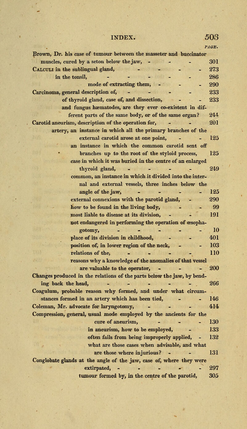 PAQE. Brown, Dr. his case of turnout1 between the masseter and buccinator muscles, cured by a seton below the jaw, - 301 Calculi in the sublingual gland, - - - - 273 in the tonsil, _____ 286 mode of extracting them, - _ - 290 Carcinoma, general description of, _ - - 233 of thyroid gland, case of, and dissection, - - 233 and fungus haematodes, are they ever co-existent in dif- ferent parts of the same body, or of the same organ? 244 Carotid aneurism, description of the operation for, - - 201 artery, an instance in which all the primary branches of the external carotid arose at one point, - -125 an instance in which the common carotid sent off branches up to the root of the styloid process, 125 case in which it was buried in the centre of an enlarged thyroid gland, - 249 common, an instance in which it divided into the inter- nal and external vessels, three inches below the angle of the jaw, - 125 external connexions with the parotid gland, _ 290 how to be found in the living body, - -99 most liable to disease at its division, _ - 191 not endangered in performing the operation of cesopha- gotomy, - - - - -10 place of its division in childhood, - - 401 position of, in lower region of the neck, - -103 relations of the, - - - - 110 reasons why a knowledge of the anomalies of that vessel are valuable to the operator, - - - 200 Changes produced in the relations of the parts below the jaw, by bend- ing back the head, - - - - - 266 Coagulum, probable reason why formed, and under what circum- . stances formed in an artery which has been tied, - _ 146 Coleman, Mr. advocate for laryngotomy, _ 414 Compression, general, usual mode employed by the ancients for the cure of aneurism, _ _ _ 130 in aneurism, how to be employed, - 133 often fails from being improperly applied, _ 132 what are those cases when advisable, and what are those where injurious? _ _ 131 Conglobate glands at the angle of the jaw, case of, where they were extirpated, - 297 tumour formed by, in the centre of the parotid, 305