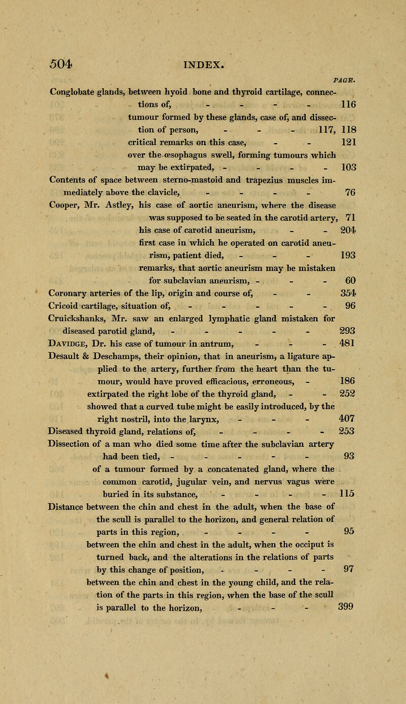 rAGE. Conglobate glands, between hyoid bone and thyroid cartilage, connec- tions of, - . - - - 116 tumour formed by these glands, case of, and dissec- tion of person, - - - 117, 118 critical remarks on this case, - - 121 over the oesophagus swell, forming tumours which may be extirpated, - 103 Contents of space between sterno-mastoid and trapezius muscles im- mediately above the clavicle, - - - - 76 Cooper, Mr. Astley, his case of aortic aneurism, where the disease was supposed to he seated in the carotid artery, 71 his case of carotid aneurism, - - 204 first case in which he operated on carotid aneu- rism, patient died, - - - 193 remarks, that aortic aneurism may he mistaken for subclavian aneurism, - . - - 60 Coronary arteries of the lip, origin and course of, - - 354 Cricoid cartilage, situation of, - - - - 96 Cruickshanks, Mr. saw an enlarged lymphatic gland mistaken for diseased parotid gland, - - - - - 293 Davddge, Dr. his case of tumour in antrum, - - - . 481 Desault & Deschamps, their opinion, that in aneurism, a ligature ap- plied to the artery, further from the heart than the tu- mour, would have proved efficacious, erroneous, - 186 extirpated the right lobe of the thyroid gland, - - 252 showed that a curved tube might be easily introduced, by the right nostril, into the larynx, - - 407 Diseased thyroid gland, relations of, - - - 253 Dissection of a man who died some time after the subclavian artery had been tied, ----- 93 of a tumour formed by a concatenated gland, where the . common carotid, jugular vein, and nervus vagus were buried in its substance, - - - - 115 Distance between the chin and chest in the adult, when the base of the scull is parallel to the horizon, and general relation of parts in this region, - 95 between the chin and chest in the adult, when the occiput is turned back, and the alterations in the relations of parts by this change of position, - - - - 97 between the chin and chest in the young child, and the rela- tion of the parts in this region, when the base of the scull is parallel to the horizon, - - - 399