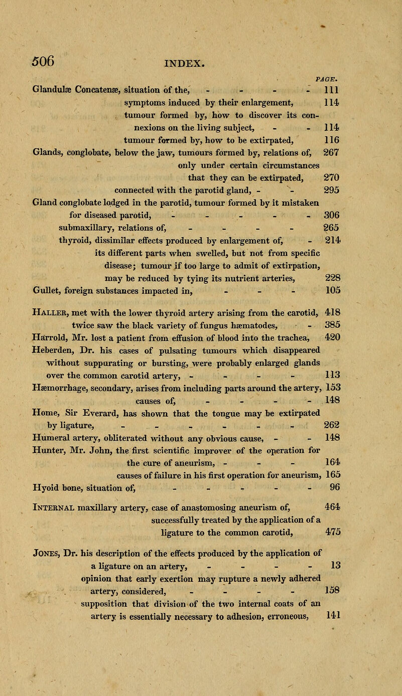 PAGE. Glandulse Concatense, situation of the, - - - - 111 symptoms induced by their enlargement, 114 tumour formed by, how to discover its con- nexions on the living subject, - 114 tumour formed by, how to be extirpated, 116 Glands, conglobate, below the jaw, tumours formed by, relations of, 267 only under certain circumstances that they can be extirpated, 270 connected with the parotid gland, - - 295 Gland conglobate lodged in the parotid, tumour formed by it mistaken for diseased parotid, - - - - - 306 submaxillary, relations of, - - - - 265 thyroid, dissimilar effects produced by enlargement of, - 214 its different parts when swelled, but not from specific disease; tumour if too large to admit of extirpation, may be reduced by tying its nutrient arteries, 228 Gullet, foreign substances impacted in, 105 Haller, met with the lower thyroid artery arising from the carotid, 418 twice saw the black variety of fungus hsematodes, - 385 Harrold, Mr. lost a patient from effusion of blood into the trachea, 420 Heberden, Dr. his cases of pulsating tumours which disappeared without suppurating or bursting, were probably enlarged glands over the common carotid artery, - - - - 113 Haemorrhage, secondary, arises from including parts around the artery, 153 causes of, - - - - 148 Home, Sir Everard, has shown that the tongue may be extirpated by ligature, - _ _ - - - 262 Humeral artery, obliterated without any obvious cause, - - 148 Hunter, Mr. John, the first scientific improver of the operation for the cure of aneurism, - 164 causes of failure in his first operation for aneurism, 165 Hyoid bone, situation of, 96 Internal maxillary artery, case of anastomosing aneurism of, 464 successfully treated by the application of a ligature to the common carotid, 475 Jones, Dr. his description of the effects produced by the application of a ligature on an artery, - - - - 13 opinion that early exertion may rupture a newly adhered artery, considered, - 158 supposition that division of the two internal coats of an artery is essentially necessary to adhesion, erroneous, 141