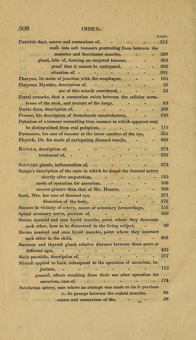 PAGE. Parotid duct, course and connexions of, - - - 315 sunk into soft tumours protruding from between the masseter and buccinator muscles, - - 320 gland,, lobe of, forming an encysted tumour, - 302 proof that it cannot be extirpated, - - 292 situation of, - - - - - 291 Pharynx, its mode of junction with the oesophagus, - - 105 Platysma Myoides, description of, 32 use of this muscle considered, - - 33 Portal remarks, that a connection exists between the cellular mem- brane of the neck, and texture of the lungs, - - 83 Portio dura, description of, >----- 308 Prosser, his description of bronchocele unsatisfactory, - 220 Pulsation of a tumour resembling true, manner in which apparent may be distinguished from real pulsation, - - - - 112 Purmanus, his case of tumour at the inner canthus of the eye, 365 Physick, Dr. his mode of extirpating diseased tonsils, - - 460 Ranula, description of, -  - - - 274 treatment of, - - - » - - - 276 Salivary glands, inflammation of, - - - 273 Scarpa's description of the state in which he found the femoral artery shortly after amputation, - - - .. - 145 mode of operation for aneurism, - 166 success greater than that of Mr. Hunter, - - 168 Scott, Mrs. her case of diseased eye, - - - 371 dissection of the body, - - - '--- 376 Sinuses in vicinity of artery, causes of secondary haemorrhage, 152 Spinal accessory nerve, position of, . - - 260 Sterno mastoid and omo hyoid muscles, point where they decussate each other, how to be discovered in the living subject, - 99 Sterno mastoid and omo hyoid muscles, point where they intersect each other in the child, - - - - - 402 Sternum and thyroid gland, relative distance between those parts at different ages, ------ 405 Socio parotidis, description of, - - - -317 Stimuli applied to limb, subsequent to the operation of aneurism, in- jurious, 173 general, effects resulting from their use after operation for aneurism, case of, - - - - - 174 Subclavian artery, case where an attempt was made to tie it previous to its passage between the scaleni muscles, 86 course and connexions of the, - - 58