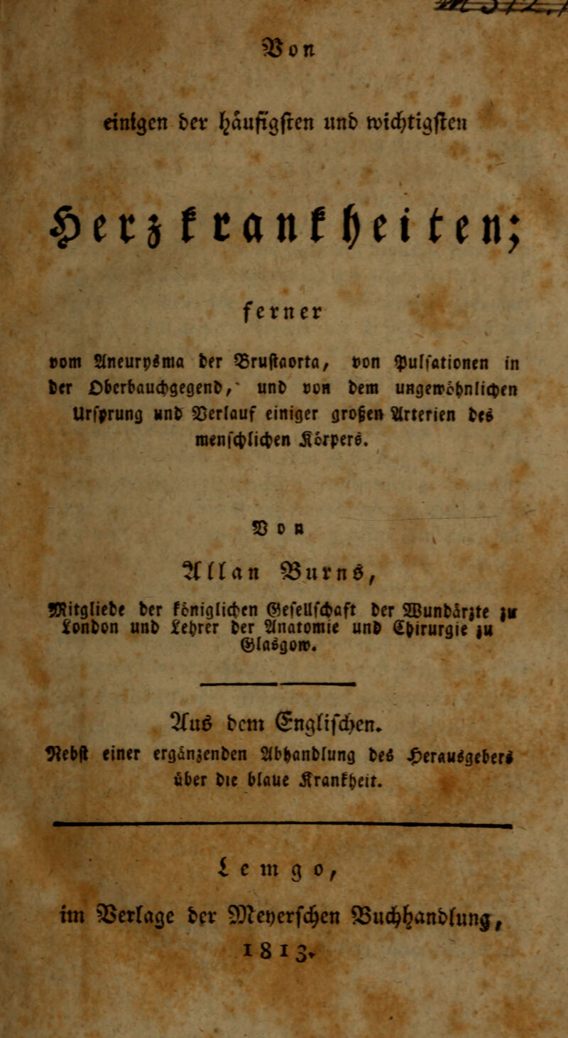 3$on einigen fcer Jjauftgfien imb nndjtigficn $ttittant$tittn; ferner »om SfneurpSma ter QSruftaorta, t>on tyuffationen in 6er ßbcrbaucfcgegenfc,' unfc doh fcem UHgetrebnlitfcen Urfprunci unb Verlauf einiger <jro§en Arterien U* nmifcfrlicfren JUrpere. tlllan S8urn$, JKitgliete ber feniglicfren ©efellfcfcaft Der 5Buntor$te }* i'onfccn unt> i'e^rcr fcer Anatomie un& Sfirurgie ju ©laßtjon?. 2fu6 bem SngHfcben* «Rebft einer ergan$enfcen 3b&anb[unij fce$ ^)er«u^eberl über fcie blaue Äranffceir. £ e m g o, im Verlage frer 93iet)crfdjcn 95ud$anb(ung, 18 13-