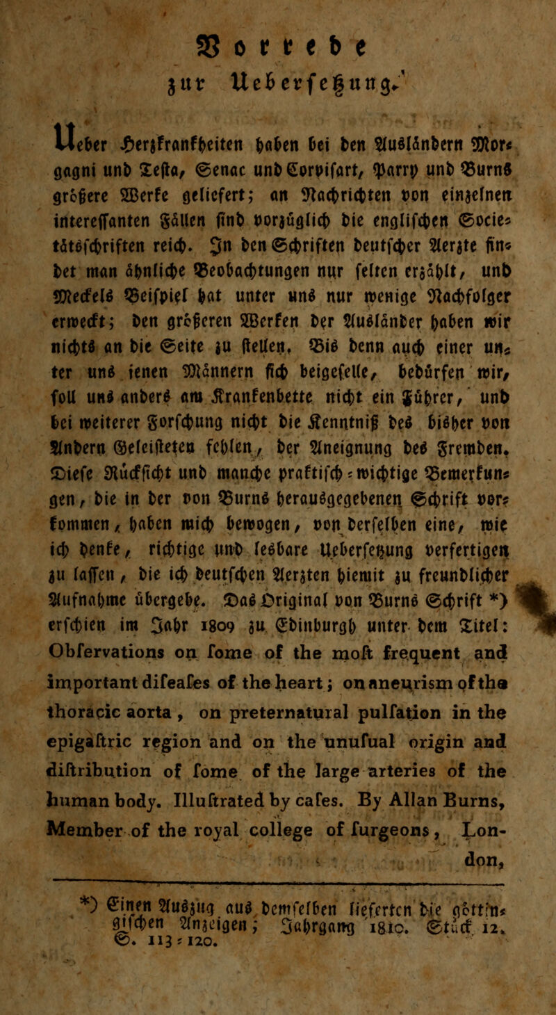 33 o t t t b t jttt: Uefcerfegung/ lieber £erjfranfyeiten baben bei ben 2(u^I5nbern 9Ror* gagni unb £e|la, ©enac unb Eorpifart, fpam; unb 95urn$ größere SEBerfe geliefert; an 9tacbri(bten von einzelnen intereffanten gdlien finb t>oraüglicj> bie englifcben ©ocie* tötofc&rtften reicfc. $n ben ©cbriften beutfcfcer Sierate ftn* bet man äbnlicbe ^Beobachtungen nur feiten era^lt, unb SWecfeU Q3eifpief tat unter und nur wenige Wacbfolger crwetft; ben größeren JBerfen ber SJuölänber fyabtn wir nicfctd an bie @eite $u (teilen, 35id bcnn aucb einer un* ter und jenen Bannern ficfc beigefeile, bebürfen wir, foll und anberd am Äranfenbette nicfct ein Jübrer, unb bei weiterer gorfcbung nicbt bie Äenntnif bed bidfccr von Slnbew ©eleijkjea fcblen, bcr Aneignung bed grembetn £)iefe Slucfficbt unb manche praftifcb* wichtige SSemerfun* gen, bit in ber t>on 95urnd herausgegebenen @cbrift t>or? fornmen* baben micb bewogen, t>on berfelben eine, wit icb benfe, ricbtige unb fedbare Ueberfetjung verfertigen $u (äffen , bie ic& beutfcben Sieraten biemit au freunblicber Sufnabmc übergebe, ©ad Original Don 35urnd ©cbrift *> erfcbien im 3a&r 1809 hu Sbinburgb unter bem Xitel: Obfervations on Tome of the moft frequcnt and important difeafes of theheart; onaneurismoftha thoracic aorta , on preternatural pulfation in the epigaftric region and on the unufual origin and diftrihution of fome of the large arteries of the human body. Uluftratedby caTes. By Allan Burns, Member of the royal College of furgeons , Lon- don, *) einfti Studjug aud bemfefben lieferten bie afrttfo* |tf*en Kngi'igen; Sabrgamj i8tc. ©tief 12. ©♦ 113*120. %