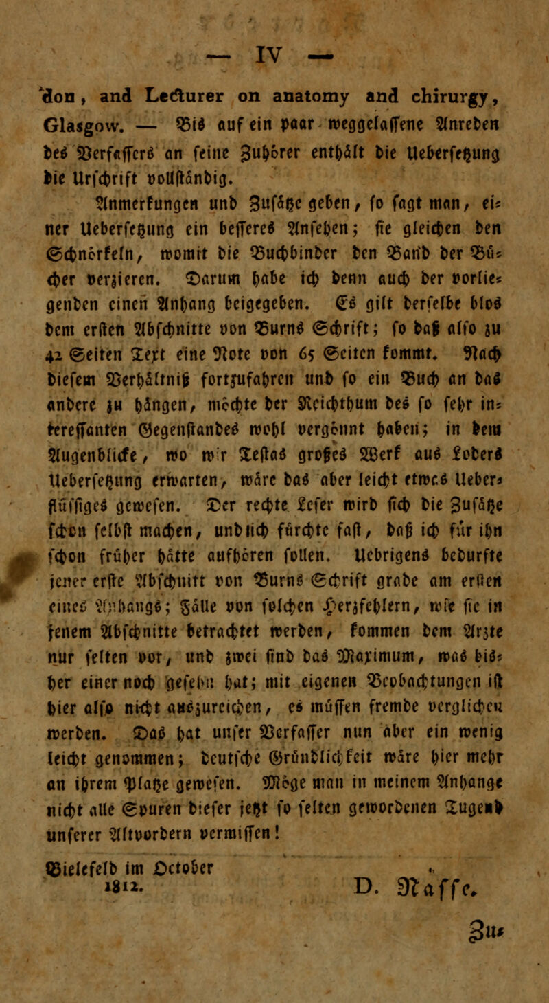 'don , and Ledlurer on anatomy and chirurgy, Glasgow. — 35id auf ein paar weggelaffene Sfnreben be$ 33erf«ffcr$ an feine Su^brev entölt bie Ueberfeßung bie Urfcbrift tJoUftdnbig* Slnmerfungen unb 3f^ßc ^eben, fo fagtman, tU ner Ueberfe^ung ein beffere* ?(nfeben; fie gleiten ben ©ebnorfefn, womit tic QSucbbinber ben 33arib ber 95iu <ber »eqieren. ©arum babe icb benn aueb ber »orfie* genben einen 2(nbang beigegeben^ <£$ gilt berfelbe blöd bem erden SlbfAnitte »on 95urn$ ©ebrift; fo ba$ alfo ju 42 (Seiten Z^t eine 9iote Don 65 ©citen fommt. 9lacb biefem 23erbäünifc fortjufabren unb fo t\\\ 35ud) an t>ai anbere $u bangen, mcd)te ber SKcicbtbum be* fo fefcr in? tereffanten ©egenftanbeS wobf i>erg6nnt b^ben; in bem Slugenbfitfe, »0 w'r leftaö grofjeä SQBerf aut fober* tleberfeQting erwarten, wäre ba$ aber leicht tttvtt lieber* fl'uffige* gewefen. ©er reefcte. 2cfer wirb fteb bie 3ufä(je feten felbft macben, unb lieb fordete fafl, baj? icb für ifn febon früber bdtte aufboren follen. UebrigenS beburfte jener erfte 2fbf<&nitt ron 95urn$ ©ebrfft grabe am erPctt eine* $(f\h&n$; gälle *>on folgen £er$fcblern, wie fic in fenem äbfönitte betrautet werben, fommen bem Sirate nur feiten oor, unb |»ei finb tiaä SKayimum, was Ulf ber einer noeb gefeMi bat; mit eigenen QScobacfctungen ift bier alfo ni$t auszureichen, e* muffen frembe »erglicku werben* 2>aö bat unfer SSerfaffer nun aber ein wenig Ceicbt genommen; fceutfebe Orfinbiictfcit wäre ^icr mebr an ibrern ^faße gewefen. 9Eege man in meinem 2lnl)angc niebt alle ©puren biefer jeljt fo feiten geworbenen 2ugen> iinferer SUtoorbern »ermiffen! ißielefelb im ßctober *8n. D. Waffe.