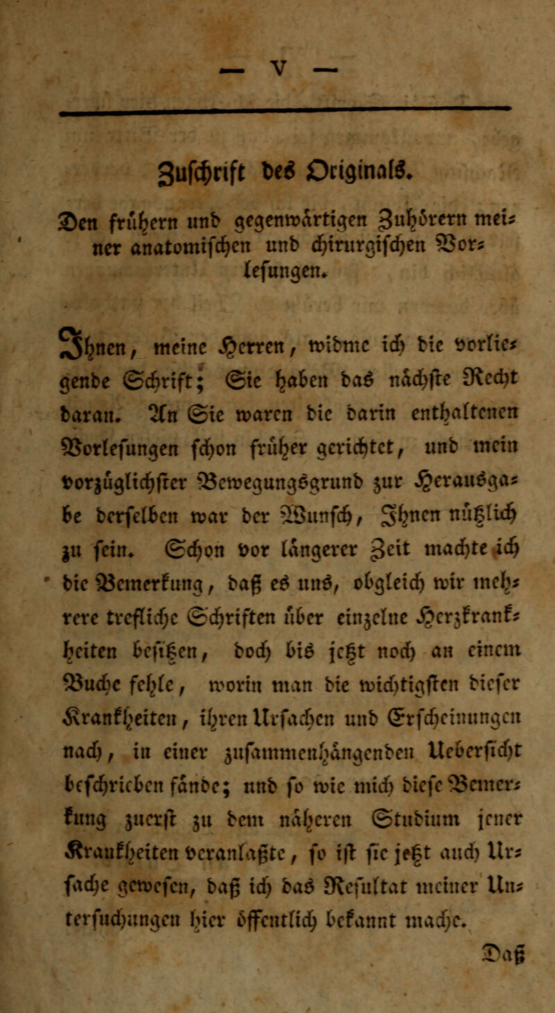 Suförift Ut Ownalß. ©en frühem unb gegenwärtigen £ub6rern mcu ncr anatomifd^icn unb cfyirurgifcben £>cr* lefungen* 3^nen, meine Ferren, tmbtne id> He »orfie* genbe ©d&rtft; ®ie baten ba$ nad)fte [Rectyt baraiu 2Cn ©ie waren bic barin entbotenen 95ortefungen fdjon früher gerichtet9 unb mein »orgüglicbfrer 33ewegung6grunb jur JgerauSga* 6e berfeften war ber 2Sunf#, ^bnen nW.iii) ju fein* (&d)on Dor längerer 3C^ «tackte idj ' bie SÖcmerf ung , ba$ eö unö, ofcgletdj wir meb* rere tvcfttcf;c ©Triften ufcer einjelne i?er;franfs beiten kftfen, bod) (nö jc|t nod) an einem ^öudbe fctyic , worin man Hc wid)tigflen tiefer 6\ranfReiten, i^ren Urfadhcn unb grfdjehmiujcii nad), in einer sufammen^dngenben Ue&erfid)t fcefdjricfcenfanbe; unb fo wie midb biefe ferner; fung juerft 51t beut näheren ©tubium jener ÄranEbeiten Veranlagte, fo i|T fie je|t and) Urs fad)e gewefen, bag id) baö Sftefuftat meiner Un* terfud)ungen Her 6ffcntßd> befannt madjje«