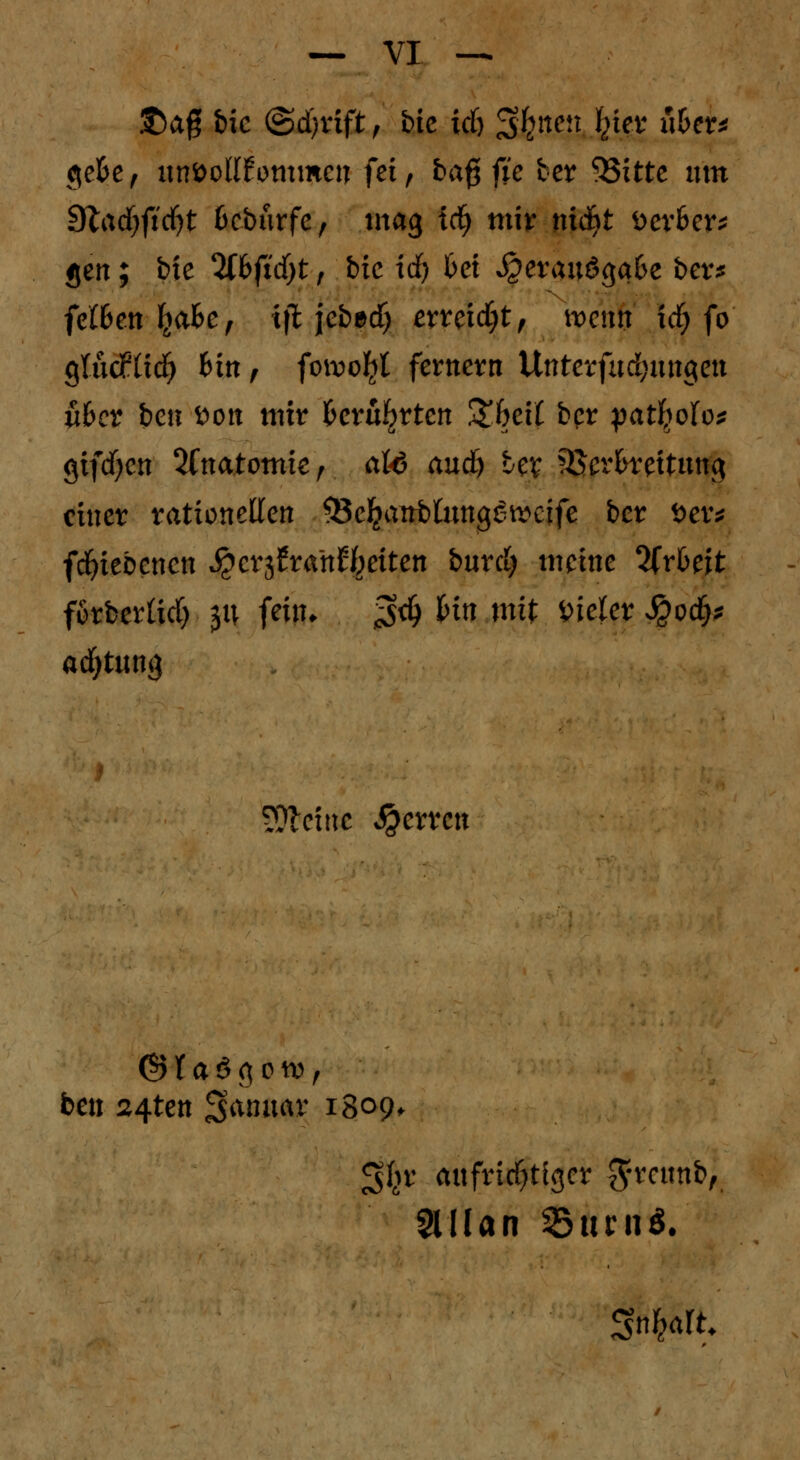 &ag feie @d)rift, btc ich Sfett^ Jkig* u&er* ge&e, unvollkommen fei, baf$ fjte ber 53itte um 9lad)ftcf)t ßcburfc, mag tdj mir nidbt fcerSer* gen; bie tybfidyt , btc id) bei ^erauögafce ber* fefl>en IjaBe, iffc jebecf) erreicht, nocnit tdj fo QlMXiä) bin, fowofyt fernem Unterfnd;ungen übet bett Don tpf* Berührten £6ei£ ber patfyofo* gifcfycn 3fnatomic r aU and) Ux Verbreitung einer rationellen &eJjattfcümggrectfe ber Der* fcfyiebcncn S^cv^tanleiten burd; meine %xbt\t forberüd) y\ fein. $d) bin mit vieler $0$* adjtung kleine $err cn ©faSgot», ben ^4ten Sfonuav 1809. 3$r aufrichtiger $rcttnb, Slilan $itrn*.