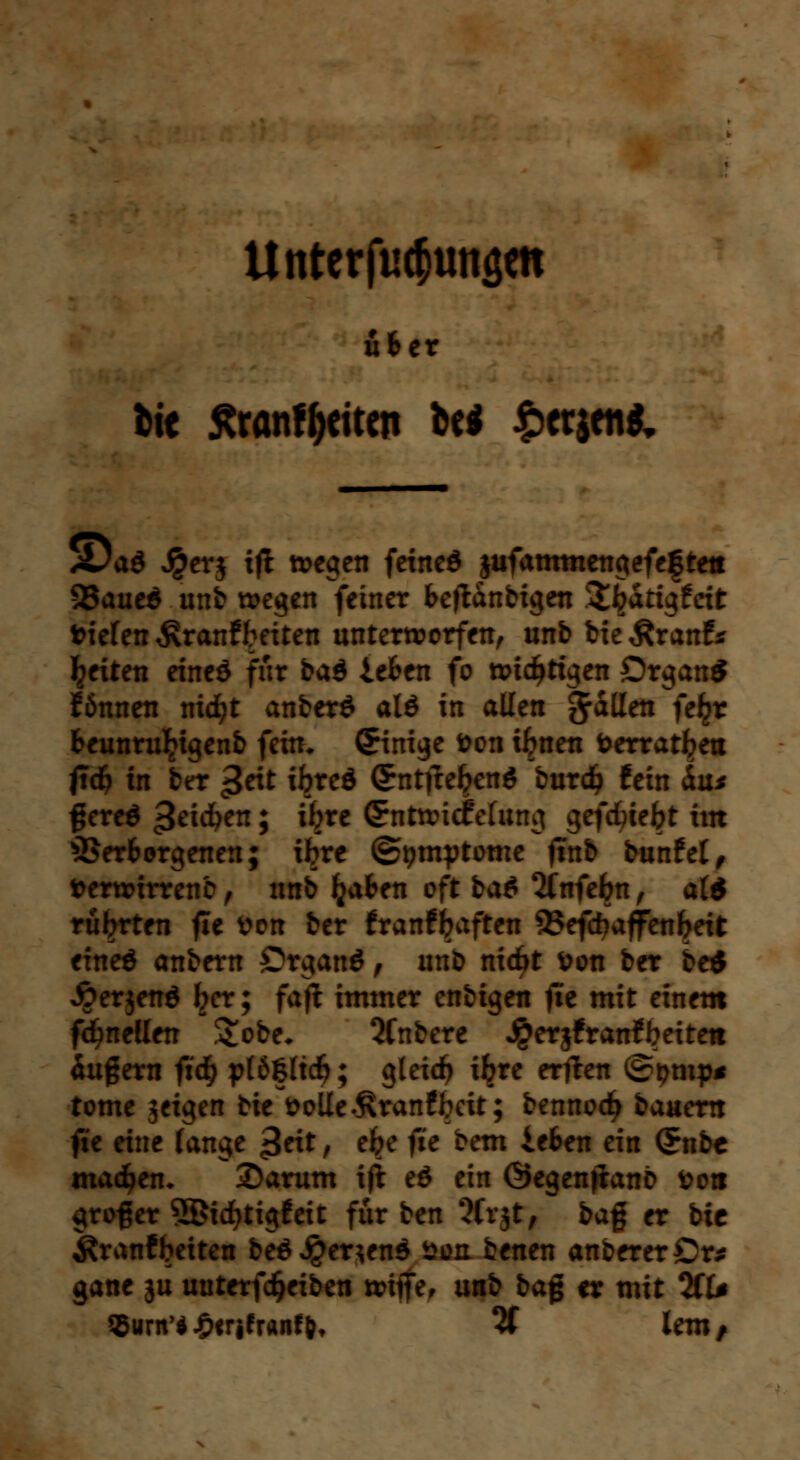 ufcer btt ßranfyeiten be* £ctjen& ,Da$ Jperj ift wegen feineö jufammengefeftett 93aue$ unb wegen feinet beglaubigen ^^atigfett tiefen $ranf betten unterworfen, unb bie^ranf* Reiten eineö für baö leben fo wichtigen Organ* können nid)t anberö alö in allen ftaüeti fe£r beunruljigenb fein* Einige fcon i^nen öerrat^ea ftdj in ber ^ext ibreö Ctnttfebenö burdj fein <iu* ftereö 3e^en J *^re ©ntwidfefang gefebiebt im Verborgenen; ibre ©pmytome finb bunfet, fcerwirrenb, unb fyaben oft baö 2(nfebn, alö rübrten fie tton ber franffjaften QSefd^affenbeit eineö anbern Organö, unb nicf>t &on ber beö Äerjenö ^er; fajt immer enbigen fie mit einem fdjnellen &obe* Qfnbere Jperjfranfbetteit Äußern fid) pläßltdfj; gleidj i^re erften ©tjmp* tome jeigen bie fcolle^ranfbeit; bennodj baaem fie eine fange £eit, e^e fie bem leben ein <£nbe machen* 2)arum ift eö ein Öegen^anb fco« großer SBicfytigfeit für ben 5Cr$t, ba% er bic Äranfbeiten beö J£er*enö aon benen anbererCr* gane ju uuterfdjeiben wtffe, unb ba$ er mit %U Qurn'f£frifranty, 2f lern/