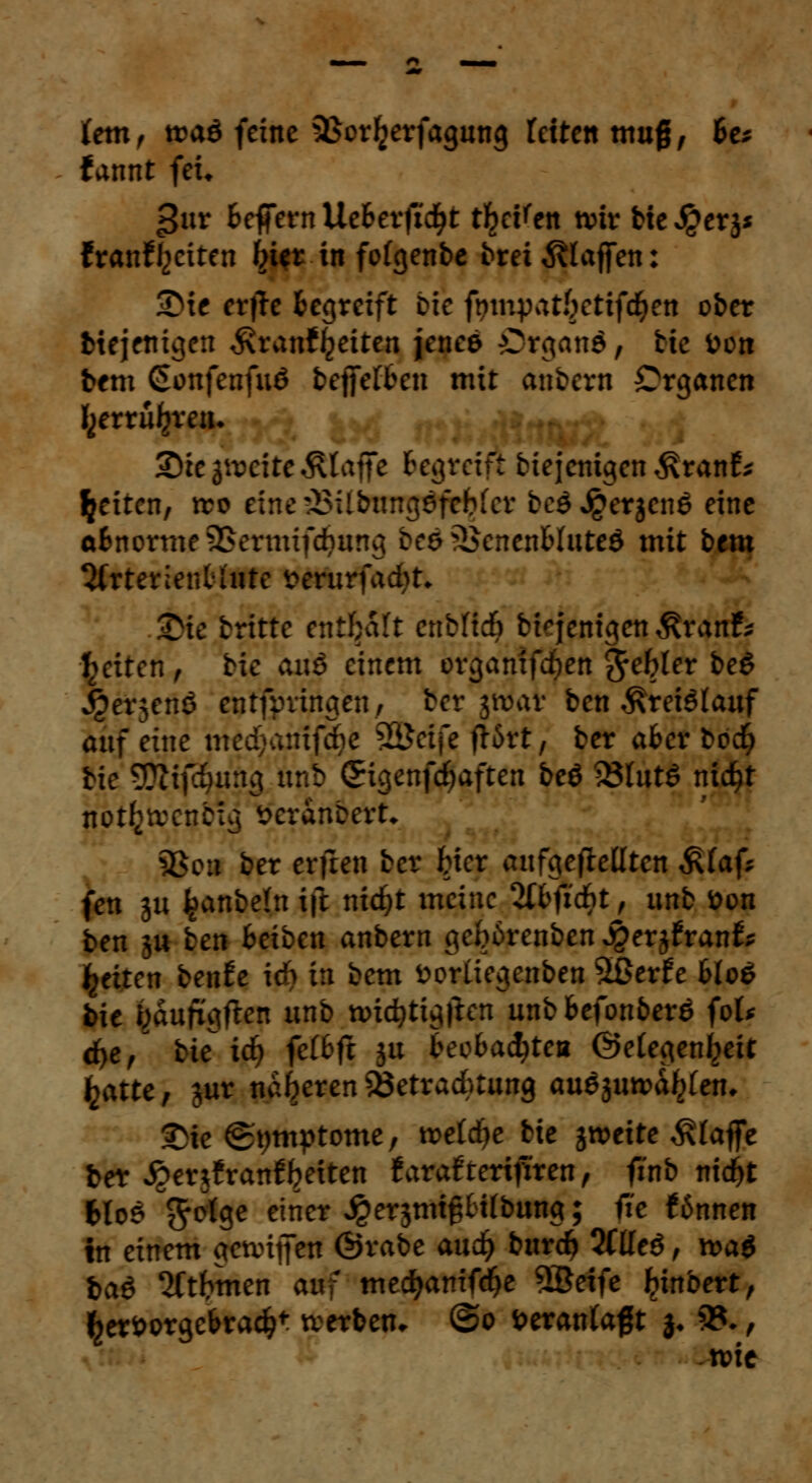 lern, tt>aö feine QSorl^rfagung fetten muß, he* tannt feu |3ur Befern Ucbtvfidft t^eKen wir He J£erj* franfyciten Iji*t in folgenbe t>rei klaffen: 3^ie crfJc Begreift Die ft)mpat§cttfd&ett ober btejenigen ^ranfljeiten jenee Organa, bie fcon bem Sonfenfuö beffefben mit anbern Organen fcerrfifcren. Sie gleite klaffe Begreift biejemgen ^ranf* Reiten, tto etne£$ilbungsfckfer beö Jgerjcnö eine aBnorme5>ermif*ung bes ^SenenBluteö mit btm %tttt'mblntc i>erurfad)t. Sie britte enthalt enbftdj biqenigen^ranf* Reiten , bie anß einem organifcfyen gebier be$ j^erjenö entfpvingen, Ber jttJat ben Kreislauf auf eine medjanifrfje %£ci]t f!6rt, ber aBer boc§ bie 5??ifc^nng unb (Sigenfdjaften beö 23lut$ nidjt nptfctoeubuj öcranbert* 5>ou ber erfreu ber Her aufgehellten ß(af? fen ju fcanbeln ift nicfyt meine 2IBficf)t, unb tton ben ju ben Beiben anbern gebdrenben ^erjfran^ falten benfo ich in bem fcorliegenben 5ßerfe Blo£ bie i^duftgften unb nncfytigften unb Befonberö fot* d>e, bie id) fclBft ju BeeBacfytea (Gelegenheit fcatte, jur näheren Söetradbtung au$ jungen, Sie ©pmptome, roeldje bie jweite klaffe ber ^erjfran^etten Uvaiteri^ren, finb nid^t 6lo£ f^olge einer ^erjmtgtilbung; fie ftnnen in einem gennjfen ©rabe audt) burd> 2ttleö, xt>a$ t>aö 2ftfrmen auf medjanifdfre 9$eife ^ütbert, $eri>orgeBrad?t tverbeu* ©o veranlagt }♦ 93-, wie