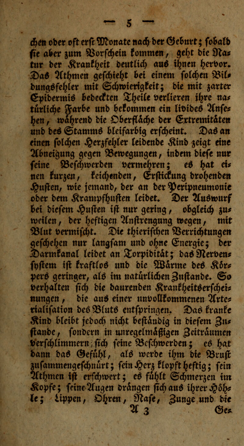 d?en ober oft erfc Monate nad) ber Öe&nrt; fo&alb fte afcer jum Sßorfcfyein f ommen , ge^t bte 9ftu tur bcr $ran%it beutlicfy au& fyntn ^erfror* £)a$ Qft^men gefd>te^t bei einem folgen 3Mf# bungöfe^ler mit ©djnnertgfeit; bte mit jarter <5pibermiö Bebecften Streife verlieren \\yct na* turlidje ftavbt unb fcefommen ein lifcibeö 2(nfe* ^en, w^renb bte Ö&erffödEje ber (Srtremttitett unb beö ©tammö Bleifarbig erfcfyeint* ®aö an einen folgen $erjfeljler leibenbe $inb geigt eine 2Cfcneigung gegen Bewegungen, tnbem btefe nur feine 23efd)werben fcerme^ren; ed fyat cu tten furjen, feidjenben, ©rfKcfung broljenben Ruften, tt)ie jemanb, ber an ber ^eripneumonte ober bem Ärampffcufteti leibet «Der 2Cuöwurf Bei biefem Ruften tft nur gering, o&gletdj ja* weifen, ber fyefttgen 2Cnftrengung wegen, mit 33lut öermifctyt* £)te t^ieriftfyen Verrichtungen gefdjeljen nur langfam unb o^ne Energie; ber £)arm£anal leibet an 3>rpibität; ba& Sterben* ftjftem ijt txafttcd unb bie SÖdrme beö ${bt* yerö geringer, alö im naturlic&en ^ttflanbe* ©o »erhalten fid) bie baurenben $ran%itöerfdjet* ttungen , bie au$ einer untoottfommenen 2Crte* rtalifation beö 85(utö entfpringetu 2>aö ftranfe $inb fcleifct jebodb ni.dfrt fcefUnbtg in biefem gxv flanbe, fonbern in unregelmäßigen gtitv&umen fcerfdjlimmemiftd) feine 3$cfcfywerben; eö fyxt bann ba$ ©efityl, alö werbe fym bte SSxuft äufammengefdjnürt; fein J£erj llopft ^eftig; fein Sft^men ijl erfcfywert; e$ fü^lt ©d^merjen im $opfe; feine 2(ugen bringen jtcfiauö iljrer j£ö£* U; Lippen, Ofcren, 9?afe, gun^eunb bie 2f 3 ~ ©e*