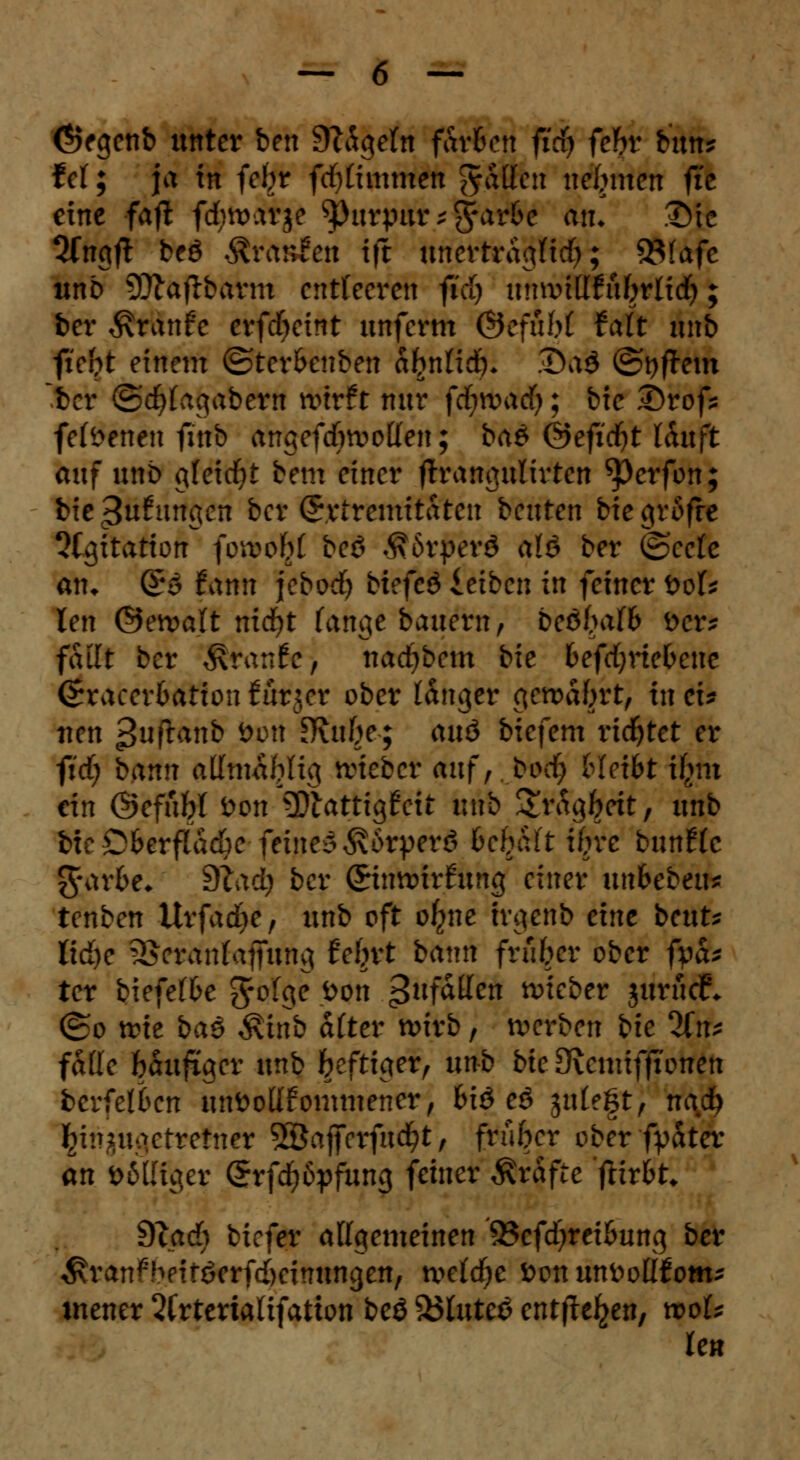 <*>egenb unter ben SWgefn färben fidj fehv bun? f et; ja in ici)t fd)timmen $.&fin nehmen fic eine faft fdwarje tyutpm*$aAt an. Die 2fngft beö Äraitfen tft unertrdgtid); 35(afc unb SJttaftbavm entleeren fid) umvtttfufjrltd); ber $ranfc erfdjeint unferm ©efuM faft nnb ftefrt einem ©ter&cnben afynlid). 3)a$ ©#em ber ©djfagabern wirft nur fc^wadf;; bie Drof* feföenen finb angefdwotten; ba& &efidjt lauft auf nnb gleicht bem einer ftrangulirten ^perfon; bie anfangen ber Srtremitaten beuten btegrßfre Agitation fowo^f beö $6rßerd alö ber ©eefe atn (£$ fann jebod) btcfcö leiben in feiner boU len ©ewatt nicfyt fange Bauern, beöMb Der? failt ber Traufe, nad)bem bie befdjrte&ene (Sraeerfcatton iurjer ober langer gewdbrt, in ei* neu >Juftanb *>m Kti^e; auö biefem richtet er fid; bann altmafttig lieber auf,.bod) bietet tfytn ein ©efübt öon 2>iattig£eit iittb Sträg^rit, imb bie Cfcerflacfre feinem Ä&rperS Be^ft ifrre bnntle $-ar&e* 9tad? ber ©nnnrftmg einer imbtbtix? tenben Urfadje, unb oft otyu trgenb eine beut* Iid)e 5>erantajfung fefjrt bann früher ober fpa* ter biefdbe $oic\e <oon gnfatten wieber jurücf* (&o wie baä $inb ätter wirb, werben bie %n* falle bauftger unb heftiger, unb bie 3\emifftonen bevklben unöottfommencr, fciö eö gittert, nadj fcirijugetrefnet 2Öajferfud?t, früher ober fyater an »MHger (5rfd)6pfung feiner Gräfte jlir&t* dlad) tiefer atigemeinen 53cfd)reitmng ber ^ranfbeitöerfd)eimtngen/ mtdje fconunfcoüfom- mener 2frteriatifatton beö &5tute£ entfte^en, wot* len