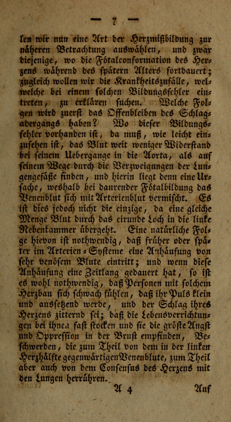 fett wir nun eine 2Crt ber $ersmi#Hlbuttg jur n^eren Betrachtung auswählen, unb jwar btejenige, wo bie ^rötalconformation beö Jper* jenö w^renb beö fpatem Sffterö fortbauert; gugteirf) wollen wir bie $ran%tt6jufafte, wek welche 6ei einem fofcfyen ^Bifbun^öfebfcr ein* treten, ju erflären fachen* SBeldk $ok gen wirb juerfl baö ÖffenMeifcen beö ©cfyfag* abergangS Ijafcen? 5öo biefer Sötfbungö* feiger toorl?anbcn ift, ba mufj, me leidjt eim jufe^enifl, baö S3(ut weit weniger SBiberfhtnb Bei feinem Ue&ergange in bie 2(orta, alö auf feinem 5öege burd) bic Verzweigungen ber iuxu gengefdße finben, unb Sterin fiegt benn eineiig fadje, wöfyaib bei baurenber 3r6talHlbung ba$ Sßcncn&Uit fid) mitSfrtertenWut i>ermifd)t* <£ö ift bicö jebodj nicfyt bie einjige, ba eine gleite Stenge 93(ut burdj bci$ eirunbe iod) in bic lintt 9?efcen£ammer ü&ergeljt* (£inc natürUd;e %e>U ge ^ieöon ift not^wenbig, bafj früher ober fpä* ter im Arterien * ©tjfteme eine 2fnf)dufung fcon fefyr öenofem 9?Iute eintritt; unb wenn biefe 2fn^dufung eine geitUtiQ gebauert fyat, fo ift eö wo^l notl^wenbig, ba$ tyevfonen mit foldjem Metjfcau fid) fd)tvad) fugten, ba% ifyt tyuU tkitt unb auöfe|enb werbe, unb ber ©cfylag i^red $erjenö jitternb fei: ba^bie le&enöfcerrid&tun* gen bei ifynea fajl flocken unb fie bie grofte^Cngjt unb ©pprcffion in ber 93rufi empfi'nben, 33e* fdfjwerben, bie jum %\cil Don bem in ber Unten ^erj^itftegegenwdrtigen9Senen6Iute, %utn Streit a&er axxd) Don bem Qonfenfud be$ J&erjenö mit ben lungen ^erru^ren. % 4 W