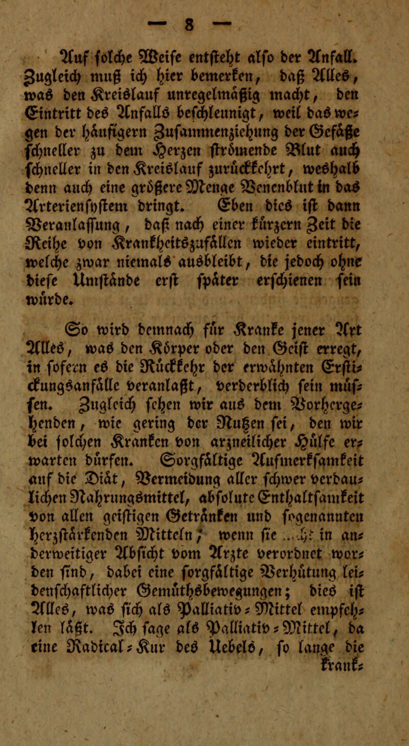 SCitf fotc£>e 9&eife entfielt alfo ber tfnfalL jjugtetci; mttg id) liier feemerfon, bag 2CÜcö, n>a6 ben $reiötauf unregelmäßig madjt, ben (Eintritt be£ 2tnfallö &efd#eunigt, n>ett bad tt>e* gen ber fyaufigern 3ufailtuienä^cfeun9 ^cr ©ef&ge fcfyneller ju beut $erjen ftröutenbe ^8fut auc^i fcfyneller in ben Kreislauf $uruc£'M)rt, tve6I?al6 feenn auefy eine größere SDtenge SScnenWut in ba$ ^frterienfyflem bringt* <56en bieö ift bann S3eranlajfung , baß nad) einet fürjem $eit &i* •SKci^e öon $ran%it$$uf&llen lieber eintritt, tcetfye jtvar niemals auöfclei&t, bie jebod) o^ne btefe Umft&nbt etft fpäter erfdjienen fein tvurbe* ©o wirb bemnad) für ÄranFe jener 5(rt 2flt>ö, waö ben Körper ober ben Öeifl erregt, in fofern eö bie fKndte^t ber ntvhtynten (SrfH* cfungSanfalle Veranlaßt, fcerberMic!) fein mhf* fem £\x$Uid) feigen wir auö bem &orIicrge* fyenben, n>ie gering ber Stufen fei, ben wir bei jolci;en Traufen i>on arjneilicfyer $ulfe et* warten burfett* (Sorgfältige Itnfmevtfamteit mtfbie ©tat, ^ermeibung aller fdjwer fcerbau* lidjen 9ta^riingömitte(, abfohlte Gz;ntl}altfamteit 5>on allen geizigen Öetranfen unb ^genannten ^erjfHvFen&ett Wlittetnj wenn fit ;„.Jjj in an* berweitiger 3ffcftd£>t öom 3lrjte fcerorbnet wor* ben finb, bafcei eine forgfältige QSerfnttung lex* benfd)aftlid;er ©emutfröfcewegungen; bieö ift Sftteö, waö fid) alö 9>alKattt> bittet empfefc Jen ragt. 3$ fage alö SMfottö* 9JKtrrf, ba eine Dlabical *$ur beö Ue&ele, fo lange bie frarifc