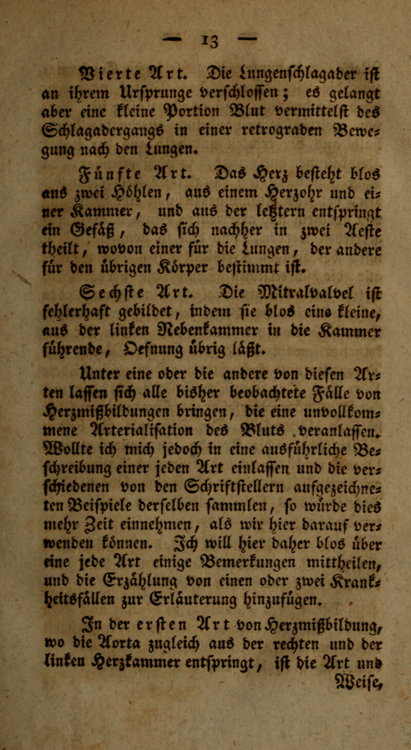 Vierte %xU 2)te £ungenfc§lagaber tft an t^rem Urfprunge t>erfd)lof[en; eö gelangt aber eine flcine ^ortion SSlut fcermittelft beö ©djlagabergangö in einer retrograben 33cn>e* gung nad? ben lungen* fünfte 2Crt* ©a* J&cr* Befteljt Blo$ *ttd jtvet J£6£(en , auö einem J&erjo^r unb eu «er Kammer, unb <x\\& ber legtern cntfprtngt ein @efd$ , baö fid) nad^er th $«>ei 2(efte tbeilt i rooöon einer für bie lungen, ber anbere für ben üBrigen $6rper Bettimtnt ifh @ec^fte 2Crt, Die gjHtrafoafoet iß feWerijaft geBilbet, inbem fte Blöd eine £leine, «u$ ber Itnfen SfcBenfammer in bie Kammer fü^renbe , Cefnung üBrig lägt* Unter eine ober bie anbere öon tiefen 2fr* ten laffen ftd^ alle Biö^er Beobachtete %h\le <oon $erjmtßBilbungen Bringen, bie eine imDoÜfom* mene ?Crterialtfation beö 9?lutö .öeranlajfcn* 5Boüte id) midj jebod) in eine auöfüfrrlidje 5Se* fdjreiBung einer jeben 2Crt einlaffen unb bie &er* fdjrfebenen fcon ben ©cfyriftfrellern aufgejeitfjne* ten 33eifptele berfelBen fammlen, fo würbe bieö tnefcr ^eit einnehmen, alö wir frier barauf fcer* wenben ftJnnen, ^d) will Ijier haltet bto6 übet eine jebe 3Crt einige Bemerkungen mittfcctten, unb bie (Erjaljlung fcon einen ober jtvei Äranf* fcettöfällen jur (Erläuterung binjufügen, Snbererften 2frt öonJperjmifBilbung, wo bie 2forta jugleid) au6 ber rechten unb ber linfett ^erjfammer entfpringt, ift bie 2ftt im* Weifa