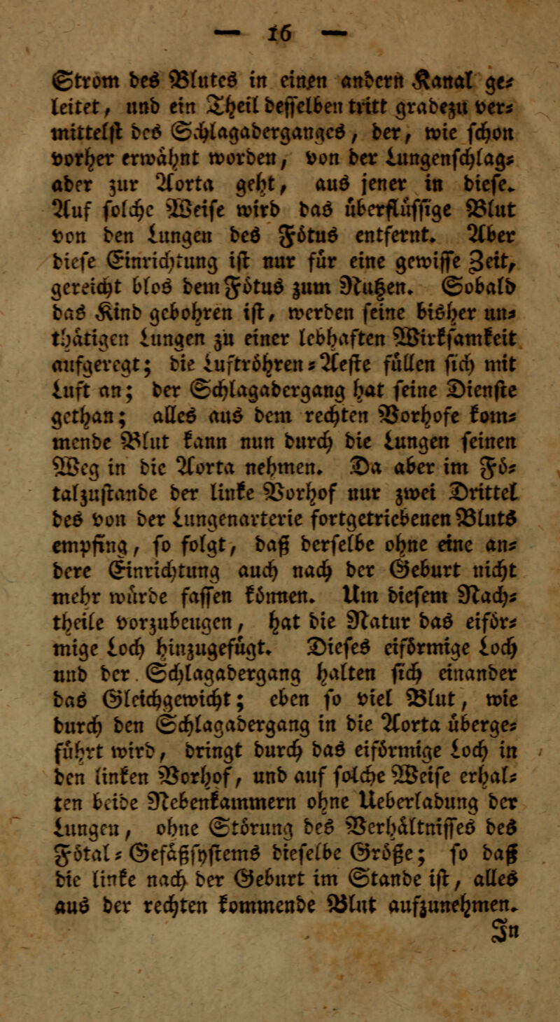 ©trom beö 93(uteö in eittjen anbcrn Äanat ge* leitet , unb ein S^eü beffclSen tritt grabest 'Otts mitteilt bc6 ©ijlagabergangeö / ber, wie fdjon fcorl^er erwabnt worben, fcon ber iungenfcfyfag* aber $ur 2forta c»e^tf auö jener in biefe«. 5fuf fokfje >Beife wirb baö üfrerfluffxge 83fat »on ben iungen beö 5^tuö entfernt» 2Cber tiefe ©nridirung ijt nur für eine gewijfe $ät, gereicht bioä bem^ätud jum 9frt§en* ©obafb bat Siinb gefcobren ift, werben feine bißber un* tätigen iungen ju einer lebhaften 2Bir£fam?eit aufgeregt; bie iufrröljren * 2Ce|ie füllen fid) mit iuft an; ber ©djlagabergang bat feine SMenfte getban; aüc& ax\$ bem regten 5$orljofe toxns menbe Stint fann mm burd) bie iungen feinen 58eg in bie 2forta nehmen* 2)a afcer im $6* tafjufranbe ber litrfe SQoxfyof nur jwet drittel beö ton ber iungenavterie fortgetriebenen 23lut$ empfing, fo folgt, bafj berfetöe obne eine an* bore CHnricbtung and) nadj ber Öeburt ntdjt meto warce faffen fömten» Um biefem 9Zad)^ tbeite fcorju&cugen, £at bie SZatur ba& etför* mige ied) binjugefugt* 2)iefe$ eiförmige iodj unb ber ©djlagabergang bitten ftd^ einanber ba6 ©(eicfygewicfyt; eben fo fciei 23(ut, wie burdf) ben (Sd^Iagabergang in bie 2torta überge* fubrt wirb , bringt burd) baö eiförmige iod) in ben (infen 3$orf}of, unb auf folche 2ßeife erbat* ten bäic 9ccfcen!ammern obne Ueberfabung ber iungen, obne (Störung beö SBerbiltmjfeö bed %6tals ©efagfofremö biefelbe @röße; fo ba$ bie (irrfe nad> ber ©eburt im ©tanbe i|t, aüe$ au£ ber redeten fommenbe 35tut aufzunehmen. s»