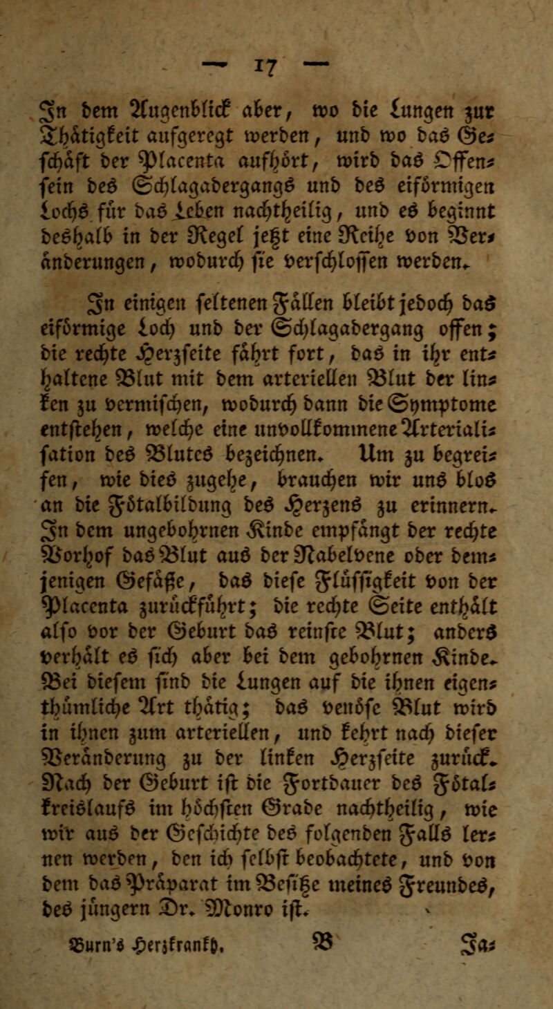 3>n bem 2CugenB(i<f aBer, wo bie £angen jur SHtigfeit aufgeregt »erben, unb n>o baö @e* fdjaft ber ^placenta aufbort, n>trb baö CflFen* fein beö ®<f)(agabergang£ unb be$ eiförmigen locfyö für baöJÄen nacfytljettig, unb eö Beginnt beöbalB in ber £Rege£ je|t eine £Retl?e öon 33er* änberungen, roobureb fit öerfd^lojfen »erben«. £$n einigen feltenen fallen BleiBtjebodj ba$ eiförmige iodj unb ber ©cfylagabergang offen ; bie redete Jperjfeite fabrt fort, baö in ihr enU fjattene 93lut mit bem arteriellen 33Iut ber lin* Jen $u oermifc^en, tvoburd^bann bie (Symptome entfielen, meldte eine unvollkommene 2frterialu fation beö 93luteö Bejeicbnen* Um ju Begreif fen, »te bieö jugebe, brauchen tviv ung Bloö an bie ^ötatBilbung beö J£er$enö ju erinnern«, ^n bem unge&obrnen ^inbe empfangt ber redete SÖorliof baö$3lut au& ber SftaBelfcene ober bem* jenigen @efd$e, baö biefe $lüffic\teit Don ber 9)(acenta gurucf'fuljrt; bie rechte (Seite enthalt alfo bor ber ©eBurt baß reinfre %$lut; anberö fcerbalt e$ fidj aBer Bei bem geBobmen ^inbe«. 33ei biefem finb bie iungen auf bie ibnen eigen? tbumliefe 2(rt tbdtig; baß fcenöfc 93(ut roirb in ibnen jum arteriellen, unb f ebrt nad) biefer 5Serdnberung ju ber Unten Jpersfette jurücf«. Stadj ber ©eBurt ift bie ^ortbauer beö %btaU freielaufö im biScfifccn ©rabe naebtbeilig, »ie anr auö ber ®c)&ii)te bes fofgenben Jallö ler* nen »erben, ben id> fcfBjr BeoBacbtete, unb Don bem baö Präparat im 95eft|e meinet Jreunbeö, beö jungern 2)r* SOconro ift. 95urn'$ ^eräfranfO, 95 3>a*