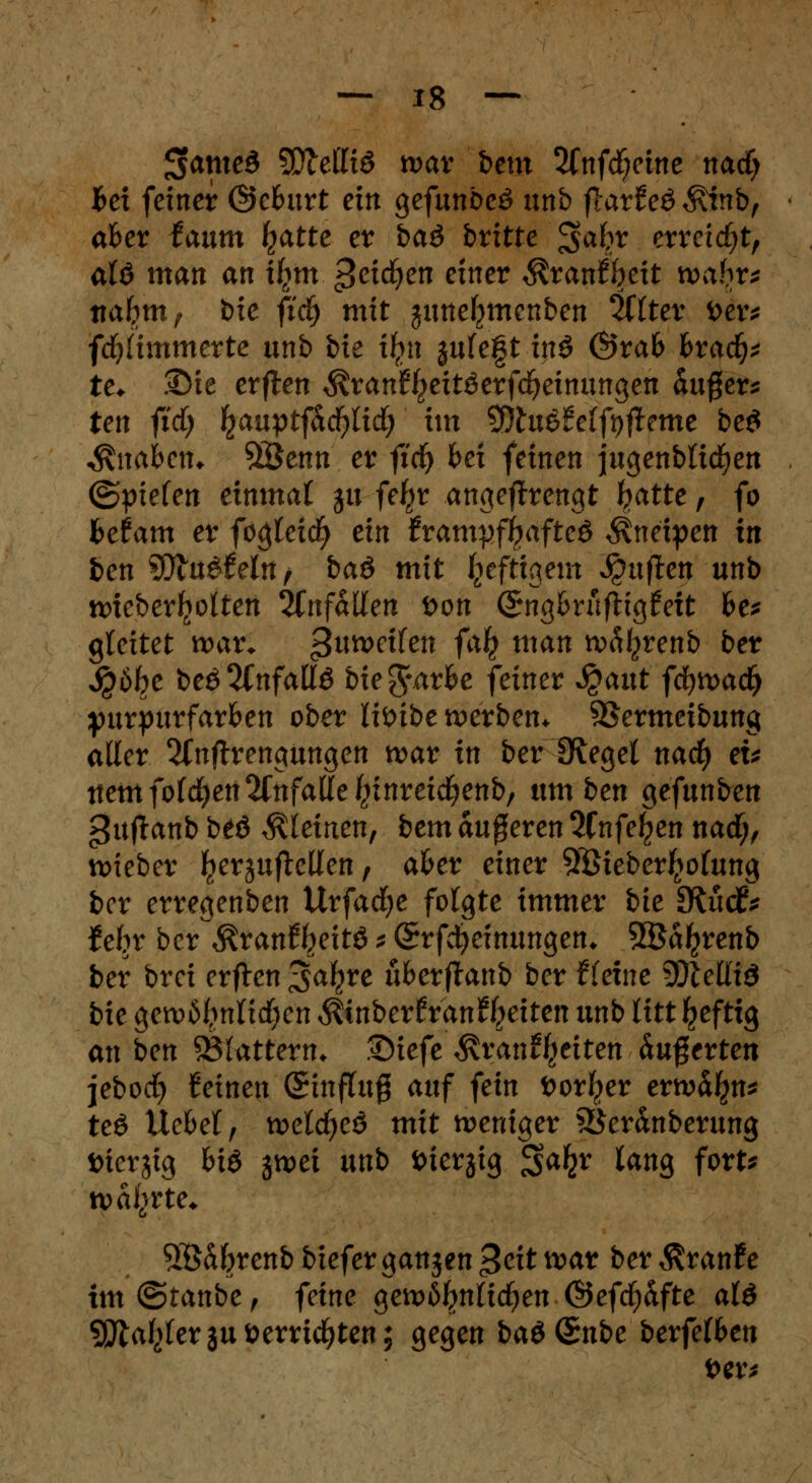 Sfatneä SÜMItö tvav bem 2Cnfdf;eine nacfy Bei feiner @cburt ein gefunbcö unb flarfeö $inb, aber faum Ijatte er baö britte ^a^r erreicht, alö man an iljm ^etc^en einer $ran%tt wahr* nahm? bie ficf) mit guneljmenben 2Clter i>er* flimmerte unb bie ifyu julegt inö &tah hvafy te. Die erften $ranf^itöerfd)einungen &u#ers ten fid) ^auptf^c^lid; im Sftuöfeffyffame be£ ^ttabetn %&enn er ftd) bei feinen jugenbltdjen ©pielen einmal $u fe^r angesengt tyatte, fo befam er fögleicfy ein JrampfjjaftcS Kneipen in ten $fllu$tetn, baö mit luftigem Ruften unb wteber^otten anfallen öon (Sngbrufttgfeit be* gleitet war* gnmiten falj man rc^renb ber $öfc>e beö2(nfattö bie^arbe feiner $aut ffytvad) purpurfarben ober liöibe werben* SBermeibung aller 2Cnftrengungen war in ber {Regel nacf) eu ttem folgen anfalle ^inreic^enb, um ben gefunben guflanb beö kleinen, bem äugeren 2fnfe^en nacf;, lieber ^erjuflellen, aber einer SSÖieberljotung ber erregenben Urfacfye folgte immer bie SRixd* iehx ber $ranft}eitö s (Srfcfyeinungen* SBa^renb ber brei erften Safyre über ftanb ber Heine SDleÜiö bie gew6I,mlid)en $tnber£ran%iten unb litt Ijefttg an ben 53(attern* .tDtefe $ran%iten äußerten jebocfy feinen (Stnflug auf fein öor^er erwähn* teö Uebel, wetd^eö mit weniger 93eränberung öierjig bi& jwei unb iuerjig ^aty lang fort* währte* SÖ&brenb bieferganjen 3eit war ber $ran£e tm@tanbe, feine gew6I?nlid)en @efcf)&fte al& sjftafylerju»errichten; gegen baöSnbe berfelben i>er*