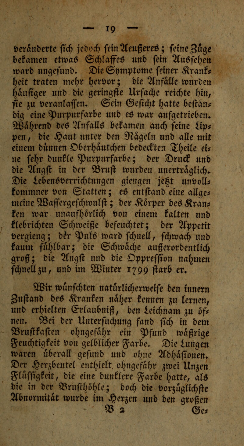 fceranberte fid) jebodf) fein 2feugereö; feine >?uge fcefamen etwaö ©cfylaffeö unb fein 2fuöfc^en warb ungefunb* Sie ©tjmptome fetner $ranf* hext traten metyr Ijjerfcor; bte Ttnfaüe würben häufiger unb bte geringfie Urfad^e reifte hin, fte ju fceranfajfen* ©ein ©eficfyt ^atte heftän* big eine *pm*purfarfce unb eö war aufgetrieben* 5ßi^renb beö 2(nfallö fcefamen aud^ feine iip* pen, bte $aut unter ben 9?ägefn unb alle mit einem binnen £>6erl?5uttf)en fcebecJten Steife et* ne feljr bunfte Purpurfarbe; ber Srucf? unb bie 2fngft in ber £3rufl würben unerträglich Sie lekn£i>errid)tungen giengen je|t unfcott* Jommner t>on (Statten; eö entflanb eine attge* meine 5Baffergefd)Wulfl:; ber Körper beö Äran* fen war unauff^rlid) t>on einem halten unb flc&ncfyten ©djweige Befeuchtet; ber 2fypettt öergteng; b<?r ^)ulö warb fcfynetf, fcfywad> unb tamn fütyhat; bk (&ä)xvad)e auferorbentltct) gro§; bk 2Cngfl unb bie Öppreffion nahmen fc^neÖju, unb im hinter 1799 ftavh er* 9£ir wunfdfjten natürlidjerwetfe ben inner« guflanb beö ^ranfen n%r fennen ju fernen, nnb erhielten Öttaubnifl, ben teidjnam gu Sf* nen. 93ei ber Untermietung fanb ftdj in bern 93ruftfaften c^ngefajjr ein Spfunb w&grige ^euc^tigfeit Don gelMidjer %axbe. Sie iungen waren überall gefunb unb ofyxe 2ft>£djtonen* ©er ^erj&cutet enthielt, oftngef&br gwet Un$en $tftfftg£eit, bie eine butitienßathc hatte, aU bk in ber 93ruft^fe; bod) bk »orjugftdjfte 2ft>normitat würbe im Jperjen unb ben großen $8 % <&es