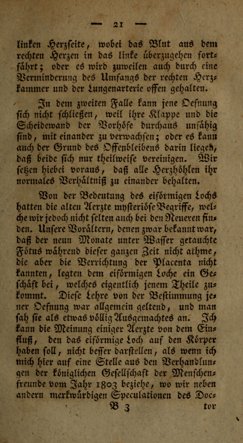 Unten Jperjfeite, nooSet ba$ 83Iut auö bem redeten Jgerjen in baö ünh ufcerjugefren fort* fabrt; ober cd wirb juwet(en auc^ burc^ eine 33erminberung be3 Umfangt ber redeten $crj* Jammer unb ber iungenarterie offen gehalten* 3>n bem jweiten $atte iann jene Cefmmg ftdj nidft fliegen, weil tfjre Etappe unb bie ©dfreibewanb ber 5>orfröfe burdbauö unfähig ftnb, mit einanber ju öerwacfjfen; ober eö fami audfj ber ©runb beö Dffen&let&enö barin liegeh, bag fceibe fid} nur tl^eilweife bereinigen* £8ir fegen tue&ct toorauö, baß alle ^er3b6^fen i^r normale 3Scr^a(tnig ju einanber begatten* 2$on ber 53ebeutung beö eiförmigen lodf)3 Ratten bie alten Qferjte mtjjteriöfe begriffe, wel* ti)i wir jebocfy nicfyt feiten aud) frei ben teueren fin* ben* Unfere Vor&ltern, benengwar begannt war, baß ber neun SSftonate unter SBaflfer getauchte 3rötu$ wa^renb biefer ganjen £eit nicfyt atljme, bie a&er bie Verrichtung ber spiacenta mcfyt kannten, legten bem eiförmigen iocfye ein @e* ffyaft frei f welcfyeö eigentlich jenem Steile gu* fommt. £)iefe leljre tton ber SÖeftimmung je* tter Oefnung war allgemein geltenb, unb man fat} fte alö etwaö ööUig 2fuögcma$teö an* $<fy fann bie 5Dleinung einiger 2ferjte fton bem (£in* ftuß, ben baö eiförmige lod) auf ben Körper fcafecn foll, nicfyt beffer barftellen, aU wenn td> mid) Ijier auf eine ©teile auö ben SSer&anbfun* gen ber königlichen Öefetlfd^aft ber 9E)lenfcl)en* freunbe fcotn ^afyv 1803 bejief^e, wo wir nehen anbern merfwurbigen ©peculationen beö <Doc* 23 3 tot