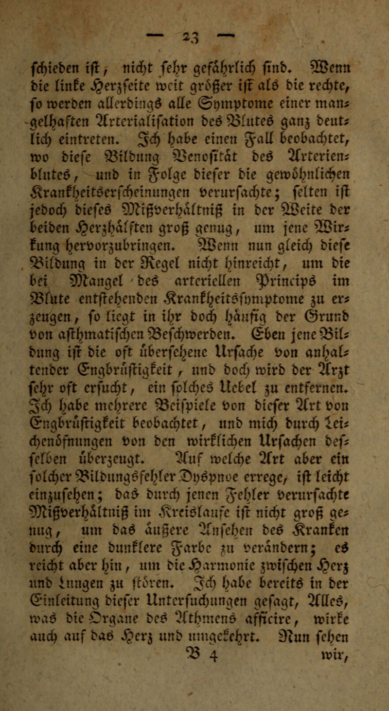 fcfyieben ift f nicfyt febr gefa^rfic^ ftnb* 3©emt bte linfe jperjfeite nxit gr6ger iffalö bie rechte, fo werben allerbingö alle ©tjmptome einer man* gelbaften 2£rteria(ifation beö33luteö ganj beut* lid) eintreten. $<$) l?abe einen Jall fceobadjtet, n>o biefe aStfimiuj SBcnofftit bcö Arterien* bluteö, unb in gfolge fc*efer ^e gett>6frnlirf>en ^ranfbeitöerfcfieinunoten fcerurfacfyte; feiten tjl jebodf? biefeö 9Jtfßöer£aftmg in ber %Beite ber Reiben ^enfralften grog genug, um jene 2öir* fung Ijerfcorjubringen* 9Benn nun gleidj biefc SMlbung in ber [Reget nidjt frinreidbt, um bie bei SÖtangel beg arteriellen ^prtncipö im Söfute entflefeenben Äranf^eitöfomptomc $u er* gengen, fo liegt in ifc>r bod) (jaufxg ber @runb fcon aftbjnatifdjen 55efd)tterben* (£ben jene 33il* bung ift bie oft uBerfe^ene Urfadje Don anf^ak tenber SngbrufHgfeit f unb boef; wirb ber 2frjt fel^r oft CY)ud)t, ein fold)cä Hebet ju entfernen* ^d) bßbe mehrere 93eifptele fcon biefer %vt Don (Jngbrufrigfeit beobachtet , unb mid) burdj ieu d)en6fnungen Don ben nnrflidben Urfac^en bef* fetten überjeugt. 3fuf n>eld>e 2frt aber ein fold)cr^itDung$febfer2>t)£pnoe errege, ifHetdjt einjufeben; ba$ burdj jenen gebiet Derurfadjte 9)itgfcerfialtuig im företötaufe ift nid)t grop ge* mtg, um ba$ augerc ^nftben beö Traufen burefj eine buuflere fyarbe nx i^eranbern; e$ reicht aber fein , um bie Harmonie jnnfdjen £er$ unb iungen ju teoren* ^d) l;abe bereite in ber Einleitung biefer Unterfud)ungen gefagt, 2tüe$f pyai bie Organe be£ 2ftbmenö afficire , xchtt and) auf baö Jgerj unb itmciefefcrt* 9tun feften ^ 4 ivir,