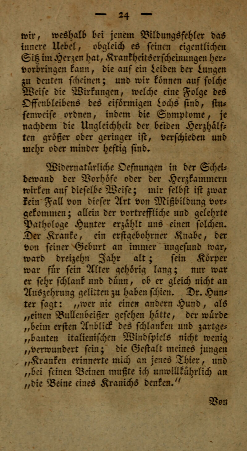 trir, \ve$bM bei jenem SttbunctSfeMer ba$ innere IW obglet<$ eß feinen eigentliche« ©i|tmJ&er£en bar, Äranfyeitöerfdjebwngen ber* feomtngen Bann f r;c utf ein leiben ber iuneten gu teuren fefkinen; unb tvir Formen auf fotdje 3Beife bie äßirfungen, treidle eine ftotQe beö Offenbleibend beö eiförmigen lodjö fmb, flu* fenreeife orbnen, inbem bie vSmnptome, je naefabem bie Umiteicbbcit ber Reiben ^erjbaff- ten grbßer ober geringer ifr, fcerfdjieben unb mebr ober minber befug ftnb« 3Bü itatfufce Oefmtttgen in ber ©cf-cu t>en\anb ber SBor^&fe ober ber .Qergfammern trirfeu auf bfa SSeife; mir fetfcfr ifr jtt>ar fein 5a^ ~on &**(*? ^rt ^en 9Äi#WJmng »ob gef emmen; aKein ber fcortreffücfye unb gelcbrte $>atbo(oc*e Runter enablr uns einen folgern JDer Traufe, ein erßgebobrner $\nabc, ber Mm feiner ®eburt an immer ungefunb trar, warb breUebn ga$r a(t; fein Körper toat für fein 2ttter gefffctg fang; nur trar er fefcr fdjUnf unb bünn, ob er ijleicf) niebt an Sfusje&rung gelitten $u baBer fi , .Dr* £un* ter fagt: „wer nie einen anbern Aunb , al$ „einen 2taD itte, ber rourbe „beim erften 2fnBIidC bei fälatifcn unb jartge* fronten itafienifcfjen 2£i:::v niebt tvenig „fterumnbert fein; bie ©etraü meinet jungen fr&rctnttn erinnerte midj an ^ unb bei feinen Seinen mußte ii> unnnttfujjrlidj an „bie Seine eineö $rani$ö benfeiu Seit