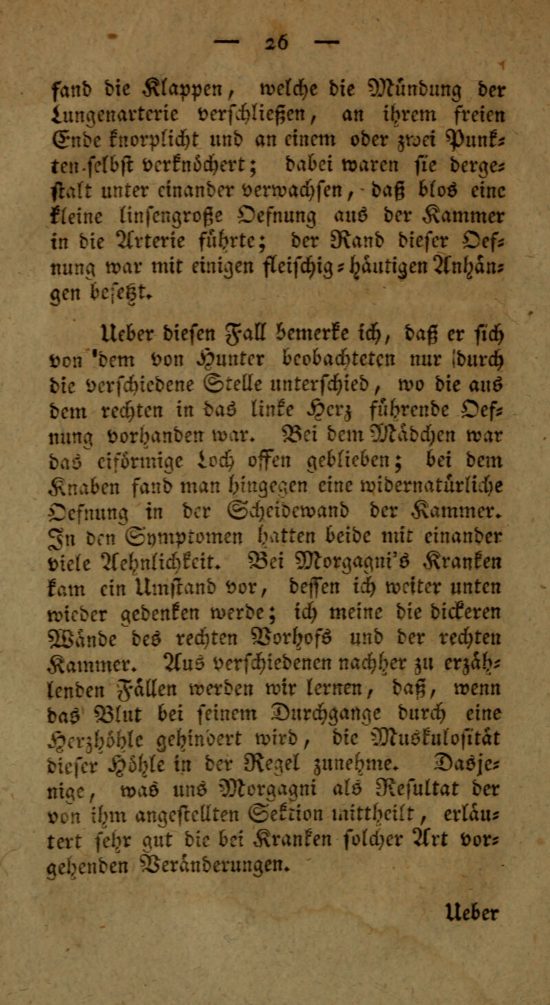 fanb bie Alanen, wetcfye bie 9)lünbung ber iungenarterie fcerfi>lie£en, an ibrem freien ßrnbe fttorpftdjt unb an einem ober jwei tyunt* te»-fcfbft öetfnMJKtt; batet waren fie bergen ftaft unter einanber serwacfyfen, bag Mod eine ftetne Knfengroge Öffnung <mö ber Kammer in bie Arterie führte; ber dxanb biefer Cef* nung war mit einigen fteifdjig * Ijautigen 2(n^an^ gen befeft» Heber biefen 5a^ bemerfe xd)f baß er fic^ boüi fbcm fcon Runter beobachteten nur iburdj bte i^rfcfeicbene ©teile unterfcfyieb, wo bie anö bem rechten in taö linfe £crj fiibrenbc £ef* nung öorbanbert t»ar« 23ei bem 30labd;cn war [förmige Iva) offen geblieben; bei bem Knaben fanb man f;inge^en eine wibematürfidfre Oefnung in ber ©djetbewanb ber Kammer. *jn beti 5'nmptomen Ratten beibe mir einanber »tele lUfyntidtfciu 95ei 5Jlorgagui'ö Traufen tarn ein Umfranb *>or, bejfen id) weiter unten triebet gebenden werbe; id) meine bie bidferen SBBSnbe be$ regten SQoxboß unb ber redeten Kammer. %u? t>erfiuebencn nacfyber ju erjab* (enben fallen werben wir lernen, ba$, wenn ba$ S3htt bei feinem Surqgange burtf) eine M gefyinoert wirb, bie lÜtuöfui'ofitat c in ber JKegel jtme^me* Qa$ie; je, waö Wtö Morgagni aie üiefuitat ber von ibm angefteüten ©efrton imttbeilt, ertatu tert feljr gut bie bei Äranfen folget 2frt feor* iben SSeranberungen* lieber