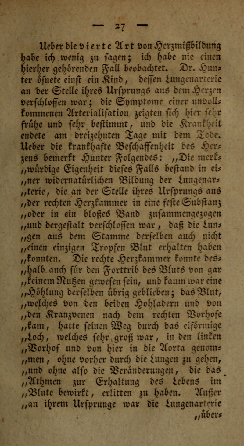 Ue&etbie vierte litt &on£er$mtgHfbr - £a&e itfrttenic} ju fagen; idj b-^ce j::: eine« ^ter^er gefrorenben 5a^ 6eo&ad)tet* Dr* ter ßfnete etnft ein £inb, bef an fcer ©rede i£re$ Urftmwgö anä beti fcerfdjlotJen tvav; bie (Symptome einer unöolk fommenen 2Crtertaftfatton jeigten f frtij^e unb fefcr fcefrimmt, änb bie > enbete am breije^nten Stagc mit bftn ttc&er bie ttantyafte -23cfd)affenl>eit beö jenö fcemerft Runter grotgenbeö: r#3Mc meA „tiuirbige (Sigen^eit biefcö §a(I$ fcefranb in ei* „ner tt>tbematurlid?en SBiGmmj bor üwgepar* „terie, bie an ber Stelle ibveö Ui tf ftltä „ber redeten Jgcrjfammer in ei „ober in ein blogeö 23anb gnfammengej „unb berejefraft fcerfdtfoffen mar , bafj „gen auä bem ©ramme berfclben and) „einen einzigen tropfen 93tut erhalten l; „fomitetn Sic redete Jgerjfammer fennte beö* „I^aft and) für ben grorttrib bee 33 fürs son aar „feinem Singen gemefen fein, unb f aum a>ar eine „£6Wung berfel&en u&rig geblieben; badS8lat, „tvcfdjeS fcon ten Beiben v^oMabern uni fcott „ben äranjttenen nad) b Mcn SBar^ofe „fam, f^atte feinen 9Beg burd) bao eiföt f,lod), wld)e$ febv groß »ar, in ben l\ „35orbof unb bon Her in bie 2(orra ge „men, ofcme öorber biträ) bieiungen gu g< , „unb obne alfo bie 2$er&nberung<nij bie „Sftbmcn $ur (Srbaltung beö lebend im „33lute Bewirft, erlitten ju haben. % ,,an ürjrem Urftmingc war bie iungenax „tibi.