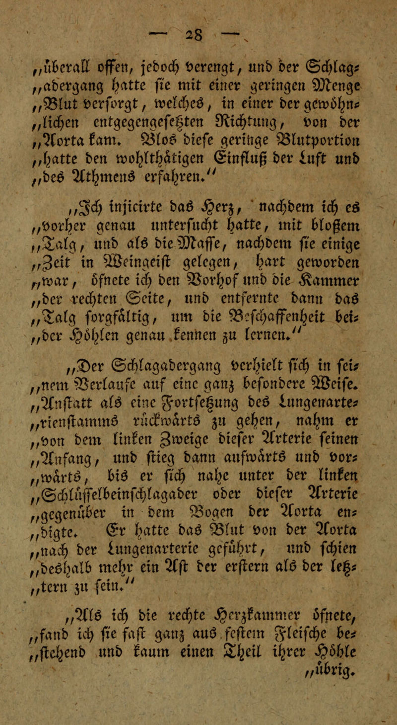 „ufcerall offen, jebod? öerengt, unb ber ©cfylag* „abergang (?atte fie mit einer geringen Sjftengc „Q3iut fcerforgt, welches, in einer ber gewöhn* „Kicken entgegengefegten 3li$fung, fcon ber „5Corta f am* 93loö°btefe geringe 93lutportion „fcatte ben wohltätigen Hinflug ber iuft unb „bee SCt^mend erfahren/' >/S$ ittjicirte bau $er$, nacfjbem i^ eö „öor^er genau unterfud)t Satte, mit Wogem u&alg, unb als bieSölafie, nad)bem fie einige „c3^t ^ SÖeingeifl gelegen, bart geworben „war, ßfnete xd) bttt SBorfcof unb bie Kammer „ber redeten (Seite, xxnb entfernte bann bad ,/^atg forgf&ltig, xxm bie ©cfcijaffen^eit heu „ber Sztyien genau ieniten ju fernen* „£)er ©c&tagabergang öer^ielt fid) in feu „nem Verlaufe auf eine ganj fcefonbere Söetfc* „2Cnflait alö eine ^ortfefung beö iungenarte* „rienjtammS tMxvhxtö ju ge^en, naljm er „t>on bem linken ^tocige ^efer ^fvterte feinen „Anfang, unb flieg bann aufwärts xxnb öor* „wartS, biö er fi'dj nafye unter ber linfen „©c&tüffelfbeinfcf)tagaber ober biefer 2frterie „gegenüber in bem SSogen ber %oxt<x en* „bigte* @r fyxtie baö SQUxt öon ber 2forta „nadj ber iungenarterie geführt, unb fcfyien „beSf^alb meljr ein 2fft ber erflern alö ber fef* „tern ju fein. n%{& irf) bie redete j£crj£ammer bfnetc, „fanb id) fie faft ganj audfeftem ^teifcfye he* „ftc^enb xxnb lamn einen %\iexi i^rer Sabble „übrig*