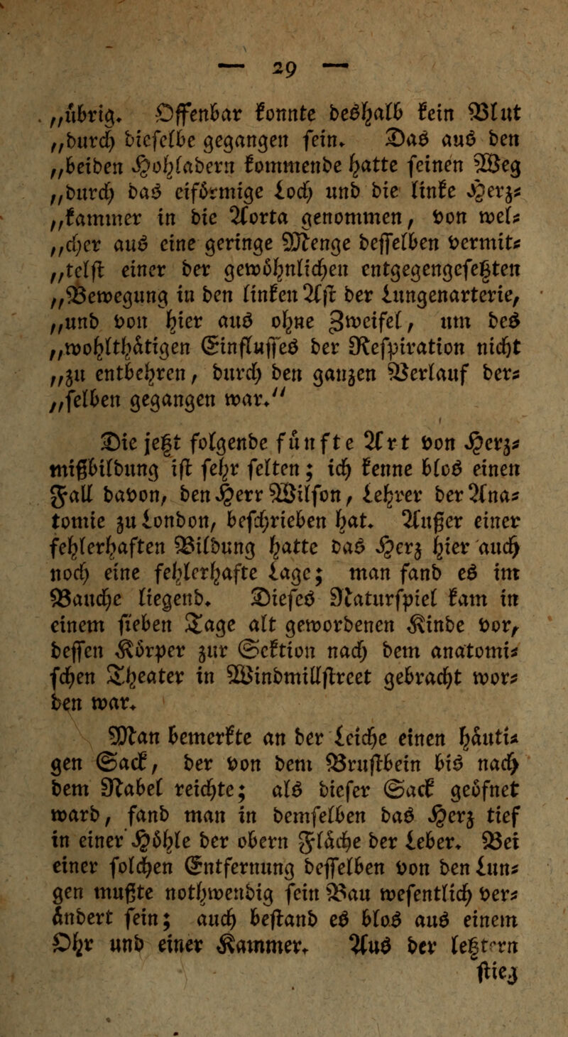 „ubrtg* Offenbar konnte befyalb fein 93t «t „burd) vkfelbc gegangen fein. 3)aö auö ben „fceiben S^objabexn fommenbe £atte feinen 2Öeg „burd; ba$ eiförmige iod) unb bie linfe Jgerj* „Kammer in bie 2Corta genommen, öon wef* „djer au6 eine geringe SJlenge beffeffcen toermits tftdfc einer ber gewöhnlichen entgegengefegten „Bewegung in ben Unten 2Cfi ber iungenarterie, „unb öon Ijier auö ofyne c3tveife(, um be£ „wohltätigen Sinftuflfcö ber SRefptvation nid)t „ju entbehren , bnrd) ben ganzen Verlauf ber* „felben gegangen wat\ 2Me jeft folgenbe fünfte 2frt öon Jj?crj* mi#6i(bung ifl fe|>r feiten; \<fy tenne blc& einen g-all baöon, ben J£err$Süfon, leerer ber5fna* tomie julonbon, befd;rieben hßU 2Cufjer einer fehlerhaften 93i(bung ^atte baö $erj Ijier aud) nod) eine fehlerhafte läge; man fanb eö im S3aucfye liegenb* ©tefeö Dtaturfpiet tarn in einem fieben £age alt geworbenen föinbe üor, beffen Körper jur (Bettion nad) bem anatomi* fcfyen Sweater in SSinbmillftreet gebracht wor* ben war* tyfcan Bemerkte an ber leidje einen fyantU gen ©atf, ber Don bem 83rujH>ein biö nad> bem Slabet reichte; aU biefer @ad? geäfnet warb, fanb man in bemfetben ba& $erj tief in einer' JQbtye ber okrn %{a$e ber leben 93ei einer folgen (Entfernung beffelben öon ben £un* gen mußte not^wenbig fein $$an wefentlid) öer* Änbert fein; and) beftanb e$ btoö au6 einem £% unb einer Äammevt #uö ber legten jtiej