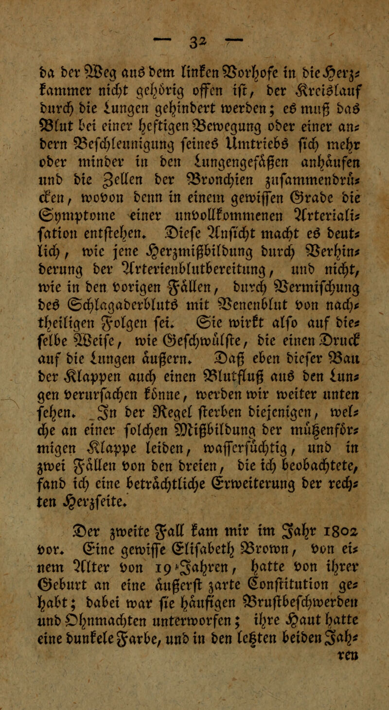 — 3* — fea ber £Beg au£bem litthn Söor^ofc trt bie^erj* Jammer nid)t gehörig offen ift, ber Ärctötauf burdj bie iungen gefytnbert werben; e6 muß ba& 53Tut bei einer heftigen ^Bewegung ober einer an* bern 33efd)(eunigung feineö Umtriefcö fid) xnefyt ober minber in ben lungengef&fen ankaufen unb bie feuert ber 23roncfyien -jafammenbru* den r tvofcou benn in einem gennffen ©rabe bie (Symptome einer unvollkommenen 2Crterta(i* fation entfielen* .IDiefe 2fnfid;t madjt eö beut* lid) f nne jene ^erätnißbilbung burefy 93erl?in* berung ber ^Crterienfclut&ereitung, unb nid)t, n>ie in ben torigen fallen, bnrd) S&ermifdjung beö ©d)lagaber&lutö mit 9$encn6lut fcon nadj* Zeitigen folgen fei. @ie xoittt alfo auf bie* felfce SÖetfe f nne ©efd;tt>ülfi;e, bie einen SDrudf auf bie iungen äußern* 2)a$ efcen biefer 33au ber Etappen aud) einen 93lutftufj caxö ben £un* gen öerurfadjen Hnne, werben wir weiter unten feljen* ,.3fo ber 9tege( fterfcen biejenigen, wh dje an einer folgen MißHlbung ber mu§enf6r* migen klappe leiben, wafferfud;tig, unb in p>ei fallen t>on ben breien, bie xd) fceofcacfytete, fanb irf; eine fcetrad)tlid;e (Erweiterung ber red}* ten Jperjfeite* ©er jweite 3faff tarn mir im $<# 1802 öor* ©ine getviffe ©(ifabet^ 23rown, öon ei* ttem Sflter tton ig^a^venf l?atte öon fytev ©eburt an eine <ut0erft äarte donftitutton ge* fyabt; bafcei war fie ^auftgen &rujH>efd>werben unb Ot}nmad)ten unterworfen; i^re Qaut fyatte eine bunf ete grarfce, unb in ben testen heiben^afy xen