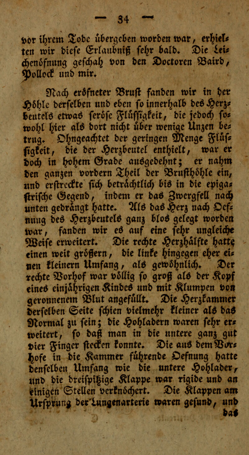 fcöriljrem &obc überleben korben warr evfytU tett wir biefc QrUxibmQ fe^r balb* 3Me £ei* djenäfnung gefd^a^ öon ben 2>octoren 93airb, «polloc? unb mir. Slad) eräfneter 93rufl fanben wir in fcer ip&Jjle berfelben unb e6cn fo innerhalb beö $erj* fceutcW etwaö ferofe ^luffigf eit, bic jeboef) fo* wofyt ^icr alö bort ntd^t u&er wenige Unjen b& trug* Ö^ngeac^tct ber geringen Sttenge $lnf* figfeit, bie ber Jpers&eutef enthielt, war er fcod) in frohem @rabe au$gebel?nt; er na^m fcen ganjen fcorbem &I?eU ber 95rufl^6^lc ein, unb erfhreefte' fidj betv&djtüd) biö in bie epiga* flrifdje ©egenb, inbem er ba& jjwergfell nadj unten gebrängt £atte* %{$> ba$> Jj?erj naefy Ocfc tiuug beö $erjfceutel6 ganj btod gelegt worben waXf fanben wir eö auf eine fe^r ungleiche 5Öeife erweitert» Sie redete $erjljälfte £att$ einen weit gr&fjern, bie linfe hingegen e^er tu neu steinern Umfang, alö gewäfcnüdj* ®er redfjte 35or^of war öMIig fo groß alö ber $opf eineö einjährigen $inbe$ unb mit Stumpen öob geronnenem ©tut angefüllt» 2>ie ^erjfammer fcerfelfcen ©eite fd)ien fcielme^r Keiner als bad Format ju fein; bie J£o£tabem waren fe£r er* weitert, fo bafi man in bie untere ganj gut trier Ringer flehen fonnte* 2Me and bemSBute ^ofe in bie Jammer fü^renbe Öefnung Jjatte benfelbcn Umfang wie bie untere Jpoljlaber, unb bie breifpi|ige klappe war rigibe unb an einigen ©teilen üerfrtödjert* 2>ie klappen am Urfprung ber'iungenarterie waren gefunb/ unb bai