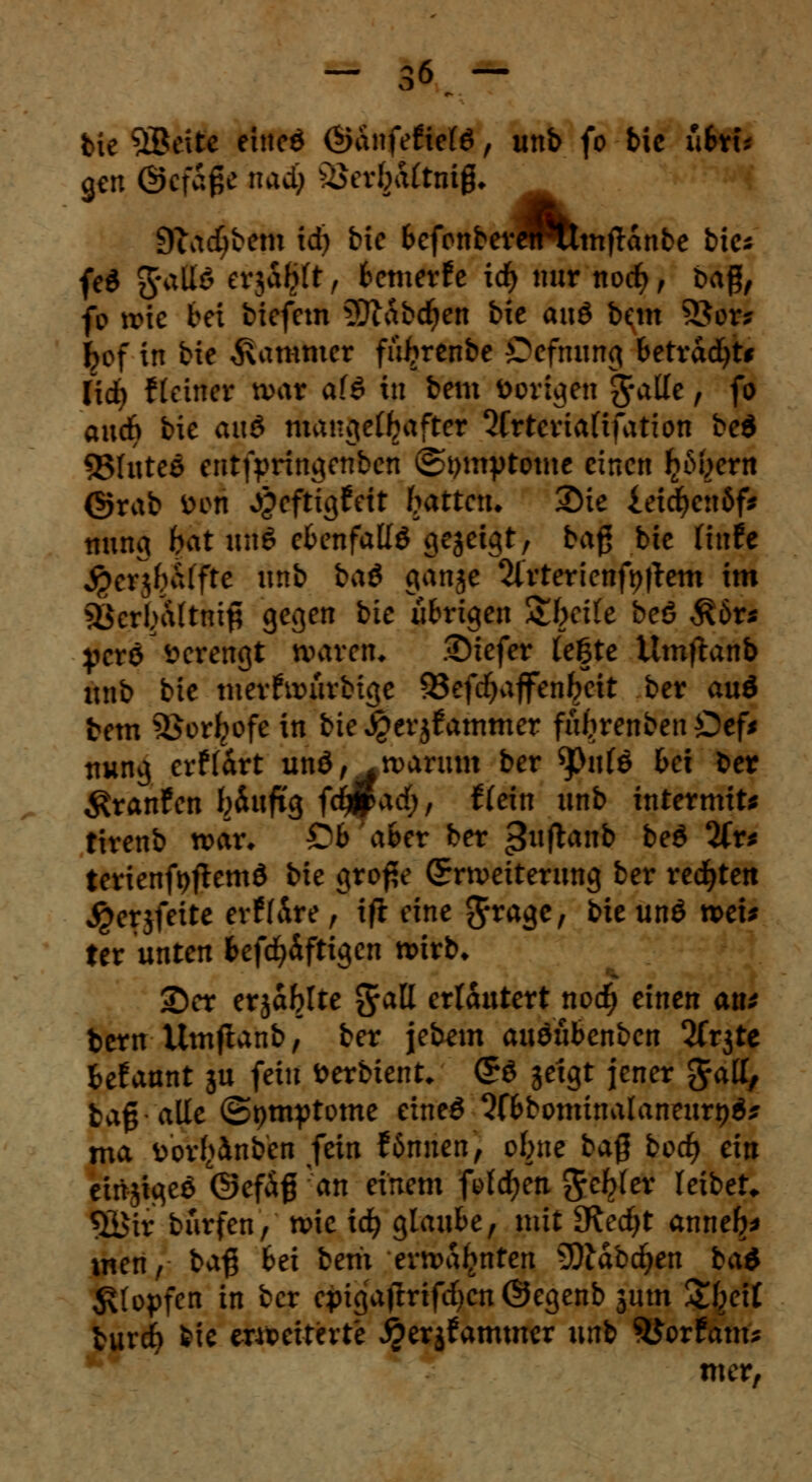 bie SBcitc eined <$&itfeftcM, unb fo bic ubxu gen ©cfage nadj ^erbaltnig, 9tad;bem id) bie BefcnberePumflanbe bie* fe$ gratis evjalilt , fcemerfe ic^ nur ttocfy , ba#, fb wie bei biefem 9ftabdjen bie anö b<m 9Jor* fcof in bie Jammer füftrenbe Oefmmg betva&jU (icfy f (einer n>ar af6 in bem Vorigen Sfalle, fo audb bie auö &i*Ri)eO[>after Qfrteriaftfation be$ ©luteö entfpringenben (Symptome einen ^ertt ©rab W« J&cftigfeit frattetu Sie ieicfyettöf* fttthg bat itttS ebenfalls gezeigt, ba$ bie Hufe $e*}$&flfc unb bad ganje 2lrterienft)ftem im ^crluUtnip gegen bie übrigen Streife beö $6r* perö verengt waren* .©iefer lefte Umflanb unb bie merfwürbige 95efd^ajfcn^cit ber au6 bem SBor^ofc in bte^erjfammer fityrenbenOef* nung erffart unö, .warum ber 9>ule bei ber Traufen Wufi'g fc^padf;, ftein unb internus tirenb war, D6 afret ber ^uflanb be£ 2(r* terienfyftemd bie grof?e (Erweiterung ber rechten ^erjfeite erffÄre , ift eine $ragc, bie unö voeis ttx unten fcefcfyäftigen wirb* 2>er erjablte $att erläutert nod) einen an* bern Umftanb, ber jebem auöubenben Wt^te fcefaunt ju fein fcerbient* (*$> jetgt jener Jatt, bag alle (Symptome eineö 2fl>bominalaneurt)$* ma v>or!>inben fein fönnen, ebne ba$ bod) ein einjtgeö ©efäß 'an einem folgen Reblet leibet. $£ir biirfen, wie id) glaube, mit SRedjt anne^ wen, ba$ bei bem ermahnten 9Ädbd&en ba& Klopfen in ber epigatfrifdjen ©egenb jum Zbjit burcf> bie erweiterte ^erjfammer unb S&orfam* mer,