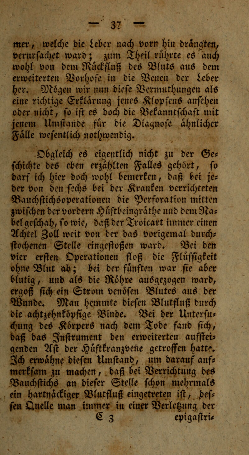 mer, \vetd)c bic ichct nad) öorn bin br&tgten, t>erurfatf)et warb; jutn Qbjil rührte eö iuidj tt>o^f Do» bcm [Rucffhiß beö 33fut$ aud bem erweiterten SSorbofc in bie SBcncn bcr icber £ct\ 5Ötögen wir nun bicfc Vermutungen alö eine richtige <5r£l&rimg jencö Äfopfcnö ottfeJ^ett ober nidjt, fo tft; eS bod) bic 33efanntfc()aft mit jenem Umjlranbe für bie ©tagnofe aßnlidjer g-aüe wefentlidj nottywenbig* Obg(cid) ed ctgentfid; nicfyt ju ber ©e* fdjicfrte beö eben erjagten ftaüed geirrt, fo barf td) I^ier bodfj wi>$ bemerken, bag hei je* ber öon ben fec^ö bei ber $ran£en t>crrid)teten 9$aud>fndjöopevationcn bie Perforation mitten jnnfdjen bcr öorbern $fiftbeiitgrdt£f unb bcm 9Za* bctgcfdjab, fo wie, bag ber &roicart immer einen 2Cdjtel ^ott weit öon ber baö »origemaf bttrdj* ftod^enen ©teile eingeflogen warb« &3ei ben toier erjten Operationen flog bie ^lüffigfett ojme 95(ut ab; bei ber fünften war fie aber blutig, unb afö bie SKofjre auö&ejogen warb, ergoß fid) ein (Strom öcn5fen 33futcö aud ber QÖunbe* 9Jlan ixmmte biefen Vfutftug burdj bie adjtje&nföpjtge 83inbe* 95ei ber Untcrfu* rf;ung beö $6rper$ nad) bem &obe fanb ft'dj, bag ba& 3>nftrument ben erweiterten auffiel genben 2fft ber $üft£ranji>cfte getroffen hatte. %d) erw&bne biefen Umftanb, um barauf auf* merffam ju madjen, bag bei Verrichtung beö $5atxd)ft\d)& an tiefer ©teile fdjpn mehrmals ein bartnaeftger 95(utftug eingetreten ift, jbcf* fen jQuette man immer in einer Verlegung ber <£ 3 epigaflru