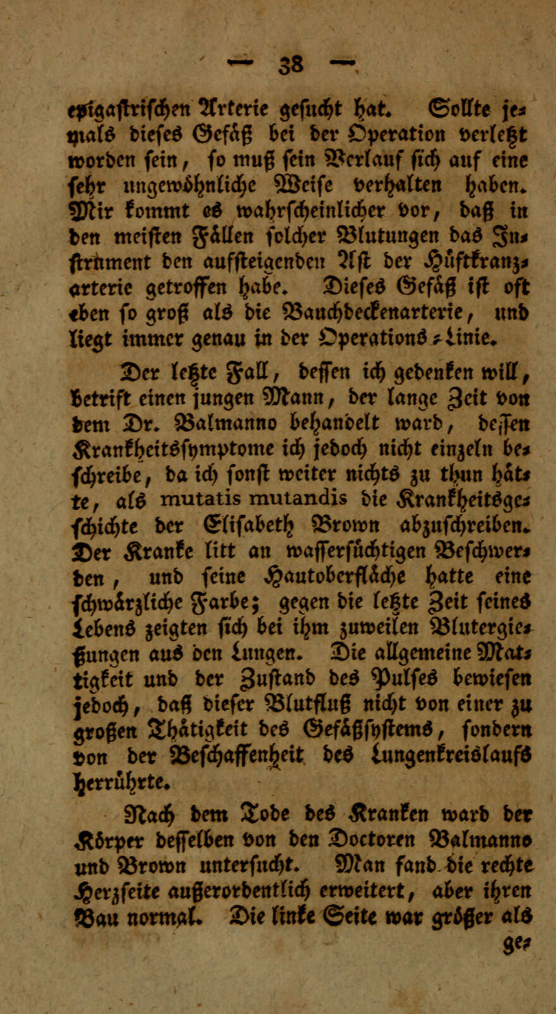 epigajtrifdjen Arterie gefugt Ijat ©elfte je* tfiote btefeö @efÄß bei ber Operation t>erle£t roorben fein, fo muß fein Verlauf ftdj auf eine fefcr ungctv^nlidje 3Öeife beritten fya&en* 3ftir fommt eö toabrfcfyetnlidfrer bor, bag in ben meinen g^H™ foldjer ©futungen bad 3>»' ftrftment ben auffteigenben 3fft ber ^uftfranj* arterie getroffen i>abe. SMefeö (§5efdg tfi oft «fcen fo groß alö bie 53aud)bedfenarterte, unb liegt immer genau in ber Operation^ iinie, 2)er lefte grall, beffen idj gebenden ti>itf, Betriff einen jungen 5Dlann, ber lange £cit i>ott htm T)r. 23almanno bemäntelt \vavb, bejfcn $ran£f?cit$ft)mi>tome id) jebod) nicfyt einzeln 6e* fdjreifce, ba id) fonjl treiter nicfytö gu tljun bat* te, al$ mutatis mutandis bie Äranf^eit^ge* fcfyicfyte ber (Srlifafcetli 95ronm a&jnfdjrei&en* SDer $ran£e litt an roajferfudjtigen 35efd£>iverj ben t unb feine #auto&erfläd)e £atte eine fcfyroirjltdje grarfce; gegen bie legte £e\t feined iefeenö jeigten ftdj bei iljm juwetten 33lutergie* f ungen au6 oen lungetu 3)ie allgemeine 9ttai* tigfeit unb ber 3^anJ) bcö ^Pulfeö bcxvieftn jebodj, ba% biefer SSlutfluß nid)t fcon einer 3a großen &l?atig!eit beö ©efißfafiemd, fonbertt »on ber 95efd^affen^eit be$ lungenfreiölaufd l^errübrte* 9tad(> bem &obe be$ ßranfen tvarb ber Stttptv beffelben öon ben 2)oetoren 23almann& unb 33rott>n nntet{nd)t. 9Wan fanb bte redete ^erjfeite außerorbentltd) erweitert, aber i^ren ?8au nomfiL 2>ie finfe ©ette war &&$ erald