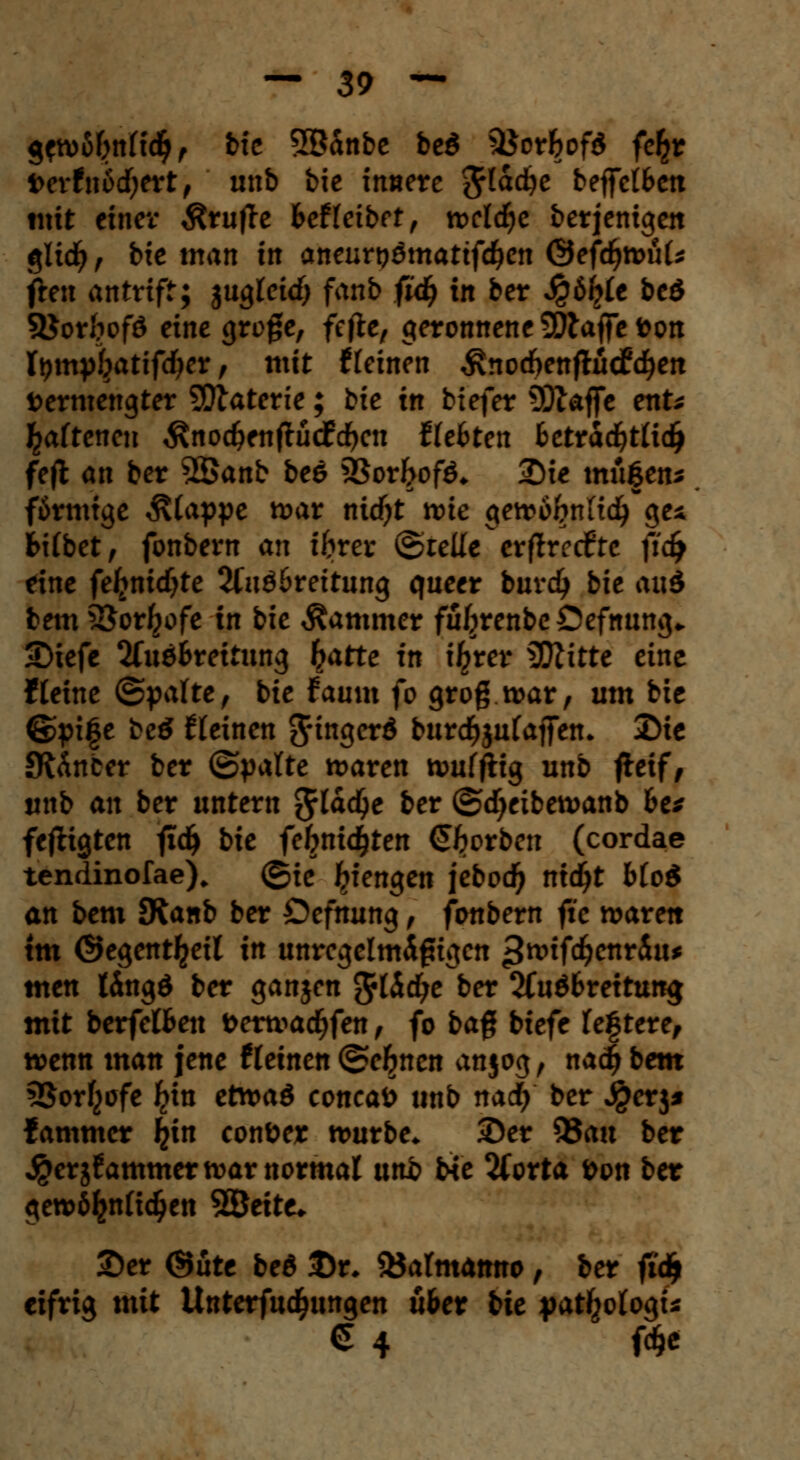 gcwfibnttcfy, bie Sßanbe be$ $$orfcof$ fe^r t>erfnod)ert, unb bic innere ftlatye beffcl6cn mit einer prüfte fceffeibft, tt>cld^e berjenigen $lid) r bie man in aneurt?ömattfdjen ©efcfywuU fren antriff; jugleid) fanb fid) in ber Jgöljrte beö Söor&ofö eine groge, fefte, geronnene klaffe ton tympf}atifd)er, mit tleinen ^noeftenftücfd)en vermengter SÜtaterte; bie in biefer 5Qlaffc ent* ^afteneu $nod)enftü<£d)en ffefcten fcetrad)t(id) feft an ber 5Sanb bee 23or&ofö* Die müf en* färmtge ^(appe war nicfyt wie gewo&nlicfy ge* fcifbet, fonbern an ibvex ©teile erfft-etfte ftd^ eine felinicfjte 2fuö6reitung queer buvdj bie ai\ä bem^Jor^ofe in bie Kammer fufjrenbc Öefnung* Diefe 2Cu6&reitung hatte in i^rer 3QZitte eine Heine (&ya\te, bie faum fo grog war, um bie ©pife beö deinen ^tn^erd burdjjufajfen, Die Sft&nber ber (Spalte waren tvuffltg unb fteif, unb an ber untern 3rlad?e ber ©cfyeibewanb fce* fefligten fid) bie fe&nid^ten Sorben (cordae tendinofae). ©ie Giengen jebocfy ntdjt bloi an bem JRanb ber Oefnung, fonbern fte waren tm ©egent^eil in unregelmäßigen ^rcifdjenriu* men I4ngö ber ganjen ftlbtfye ber 2fu$6rettun$ mit berfelBen fcerwacfyfen, fo ba$ biefe testete, wenn man jene (leinen©efjncn ansog, nadjbem 5Sorf^ofe fyin etwaö concaö unb naefy ber $erj* fammer I^in conöer würbe. Der 95au ber jgerjfammer war normal unb bie %otta öon ber gewöhnlichen 2Öette* Der ©üte beö Dr. föatmamto, ber fi'dj eifrig mit Unterfudfjungen u&er bie pat^ologi* € 4 föe