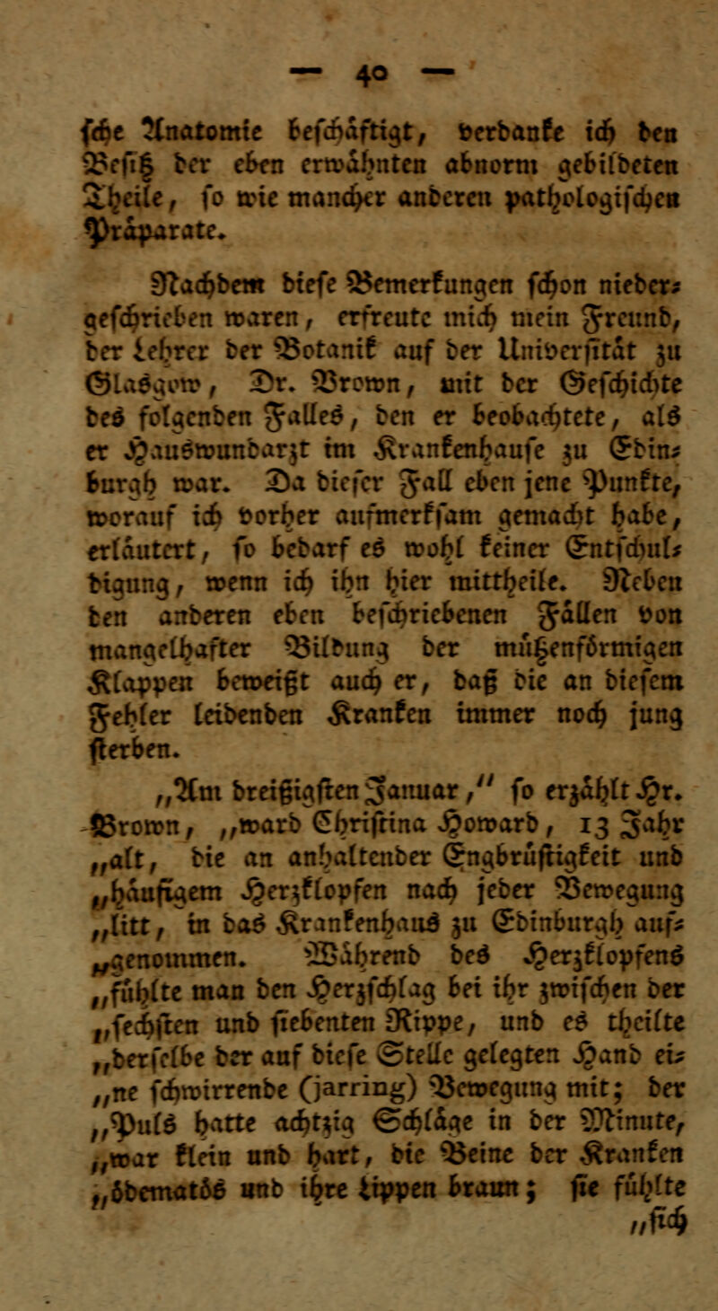 fdje Unatomit Befchafri^t, fcerbanfe td) tcn 23efi£ bor eben ertvabnten abnorm gebildeten 3.wie, \o nie mancher anberen patbologifetyett Präparate* S^ac^bem btefe 3$emerfungen f<$on nieber* gefdjrieben roaren, erfreute mich mein ^reunb, ber iobrer fcer SBotamf auf ber Uniöerjitat ;u gladgefe, 3)r. Stamm, mit ber @efdjtc&te beä folgenben 5a^e6, ben er Beobachtete, alö er jgaudnwnbarjr im Äranfenfcaufe $u (£bin* targ£ mat+ Da btefer #att eben jene fünfte, »crauf i& derber aufmerffam aemadu habe, erläutert, fo bewarf eö tvob£ feiner Qtntfduifc :•.-. mg; wenn icf) ibn bier mittbeüe* ÜZeben ben anberen eben betriebenen fallen fcon mangelbafter Stiftung ber mu§enf6rmigen Äfappeu betseißt and) er, baß Die an btefetn ^eMer teibenben Traufen immer nodj jung gerben. „2tm breigigfren Januar,'' fo erjagt $r. ©rotrn, ,,»arb Cbrifrina S^otoarb, 13 ^akv ,falt, bte an anbaltcnber Grngbrüfugfeit unb „baufigem jjer^ftopfen nad? jeber SBemegwig „litt, in bas Äranfenbaitd 31t Sbinburgb a\\\s ,r nommen. ©afcrenb bed ^erjflopfenö „fiiblte man ben £>erjfd)fag bei xbr jtrifeben ber vftdrfktn unb fiebenten iRippe, unb es tbettte ,,: :\:lbe ber auf biefe ^Bte'dc gefegten £an: * „ne fcfwirrenbe (jarring) Bewegung mit; ber ,,^pu(ö batte acfct*ig €><$(dge in ber SOtimite, „war llein unb bart, bte 33eine ber Äranf et! f,6bemat6e unb iljre tippen btawx; fie fünfte