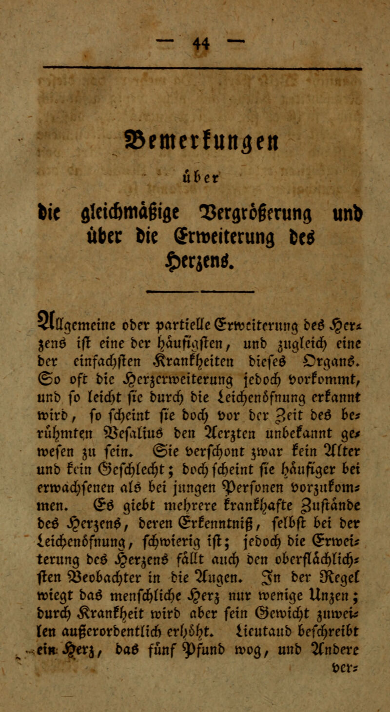 23emcrlun^eit übet bte flicicömdftfle 93ergrofieru!i<j unb über frie Erweiterung M £erjenl 3lffgemeinc ober partielle Erweiterung beö $cu jenö ift eine ber IjaufigtTen, unb jitgleid^ eine ber ctnfadjjten $ran%iten biefeä Organa* ®o oft bic ^erjerweiterung jebod) öorfommt, unb fo leidet fie burd) bie ieicfyenöfnung ernannt wirb, fo fdjeint fie bod; fcor ber £eit beö fce* rufjmtfn SBefatiuö ben 2(erjten unfcefannt ge* wefen ju fein, ©ie fcerfdjont jwar fein %{tet unb fein ©efd)(ecfyt; boc^fd^eint fit fräufi'ger 6ei erwad;fenen als bei jungen Sj)erfonen öorjufom* men* (£$ giefct mehrere trantfyafte ^ufranbe beö J£erjen$, beren (5rfenntnig, fel&ft bei ber iei#en6fnung, fcfywterig tfl; jeborfj bie Erwet* terung beö J£er$en$ faüt and) ben obevfl&d)lid)z ften Sßeofcadjter in bie 2fugen* ^n ber Olegef wiegt baö menfd)ftd>e £erj nur wenige Unjen; burd? ^ranfljeit wirb aber fein ©ewidjt $mveU ten auf erorbentlid) ertytyt. tieutaub fcefdjrei&t ehtJgferj, ba$ fünf ^pfunb wog, unb 2fnbere ber*