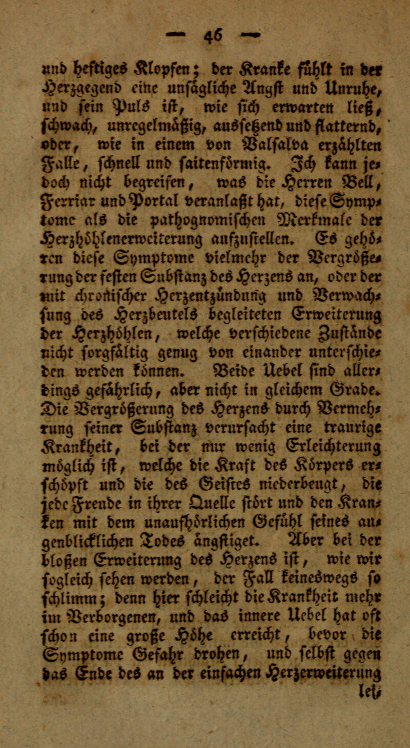 unb befttge* Ätopfen; ber Äranf e fubft in ber £«Jg«Se»6 eine unfaglicbe Sfngft unb Unruhe, u:it> fein tyuM i(if wie fiä) erwarten lieg, fdjwacb, unregelmäßig, auSfefettb unb flatternb, *ber, wie in einem t>on iBalfalöa erj&b£tett $attc, fc^nell nnb faitenf6rmig* 3$ ^nn je* bod) nic^t Begreifen, n>aö biederten 93ett, (Jerriar unb portal öeranla#t bat, biefe^tnny* tome afö bie pat^ognomifd^en 93terfmafe ber Äerjlj^ienerwciterung atifjufrellcn. (E$ geb6* ten tiefe (Symptome fciefmebr ber ©ergröge* rung ber feften ©ubflanj beö Jperjenö an, ober ber tnit rf)rortifcbcr ^erjentjünbimg unb iSerwad)* fimg otö jgerjbeutete Begleiteten (Erweiterung ber jjerjböbfen, welche öerfdbiebene >3ufh\nbe Hiebt forgf&ltig genug t>on einanber unterfaßte* ten werben £6nnen. QSetbe Uefcel finb aller* fcingö gefa^rlicbf afcer nic^t in gleicbem @rabe* 2>ie 35ergr6fjerung beg ^erjenfr bureb SBermeb* tung feiner ©ufcftanj »erurfaebt eine traurige «föranfbeit, Bei ber nur wenig (Erteicbterung m6glicb ift ^ weld>e bie Äraft be$ ^öryerö er* fcbityft unb bie be$ (Seifrcö nieberBeugt, bie jebe J^nbe in ibrer üueHc frört unb ben .£ran* fen mit bem unaufhörlichen ©cfübt feined am genbüdfHeben Sobeg'angfiiget* 2(Ber Bei ber Mögen (Erweiterung beöT£erjen$ ijl, wie wir fcgleicb fc^en werben, ber $<tU f einedwegö fa fdUimm; benn ^ier fdjleicbt bietonfbeit tuc^r im -SerBorgenen, unb baö innere Uchcl bat oft fefion eine^groge $6be erreicht, Befcor bie (Symptome ©efa^r broben, unb felBft gegen ba$ (Enbe bed an bei einfacben £erjerweiterung