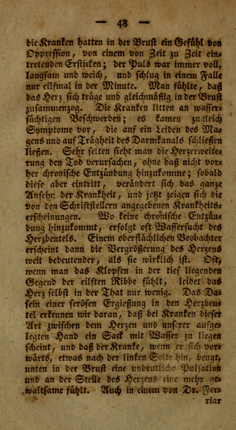 tie Traufen Ratten xn ber 95rufl ein ©efufrt ton Cpprefficn, von einem ton £eit ju $cit ein* tretenden Srfricfen; ber <pufo tx>ar immer frotf, langfam unb rccicfy, ttnb fcf^fug in einem Jalle nur eitfmal in 6*r Minute* 9!Jlan flirte, bag feadJ&erj fieb tra^c unb g£ei<fmt&f5ig inberQ5ruft fftfathtticiiyg» 2>ie ^ranfen litten an waffer* fuc^tigett 33efcfyn>erben; eß tarnen jugteidj vrtnnytome fcor, bic auf ein leiben beö 3Dia* genö unb auf £ragfreit be$ £)armf anale fcMie^en liegen* <2>efrr feiten ficht man bieJ^toyntfci^M rung ben £ob öcrurfad^cn; ofrne ba$ nid)t fcor* ber cfcronifdje Sntjunbung bin.jufomme; fobalb tiefe akr eintritt, teränbert fid) baö $an$e 2Cnfebn ber £ranf freit , nrrb jegt jetgen fidjl Die t>cn ten(£c^rift|T:e[[crn angegebenen .^ranfbeitd* evfretnungen* 2Bo feine c&romfcfie ßriitjmi* tarig Hnjufommt, erfolgt oft äöafferfucbt bed jperjbeutefö* (Einern e6crflacf>tid>en 33eo6adbter erf&cint bann bie 23ergr6gerung beö ^erjend v:cit Bebeutenber, al£ fie wirtiid) ift. Ort, trenn man baö stopfen in ber tief liegenben ©egenb ber eüften Stibbe fubft, leibet ba* j^crj nihil in ber Sbat nur rcenig* $>aS 3)a* fein einer fer6fen Srgiefnng in ben J^er^eu* tel ernennen rcir baran, tag bei Äranfen biefet üvt jtoifcfyen bem J^erjen unb unf:rer au'^es legten #anb ein @adf mit äöajfer jh liegen fcbeüit, unb bag ber^ranfe, rv A Mffil tvarte, etroaö nach ber (infen fe \U, unten in ber 33rufl eine unbeir älfaätt unb an ber ©teile be$ JOer^ene eine mefir 5* .n>aftfame fü^tt. 2(uc£ in einem ton £>r* g^i* riar