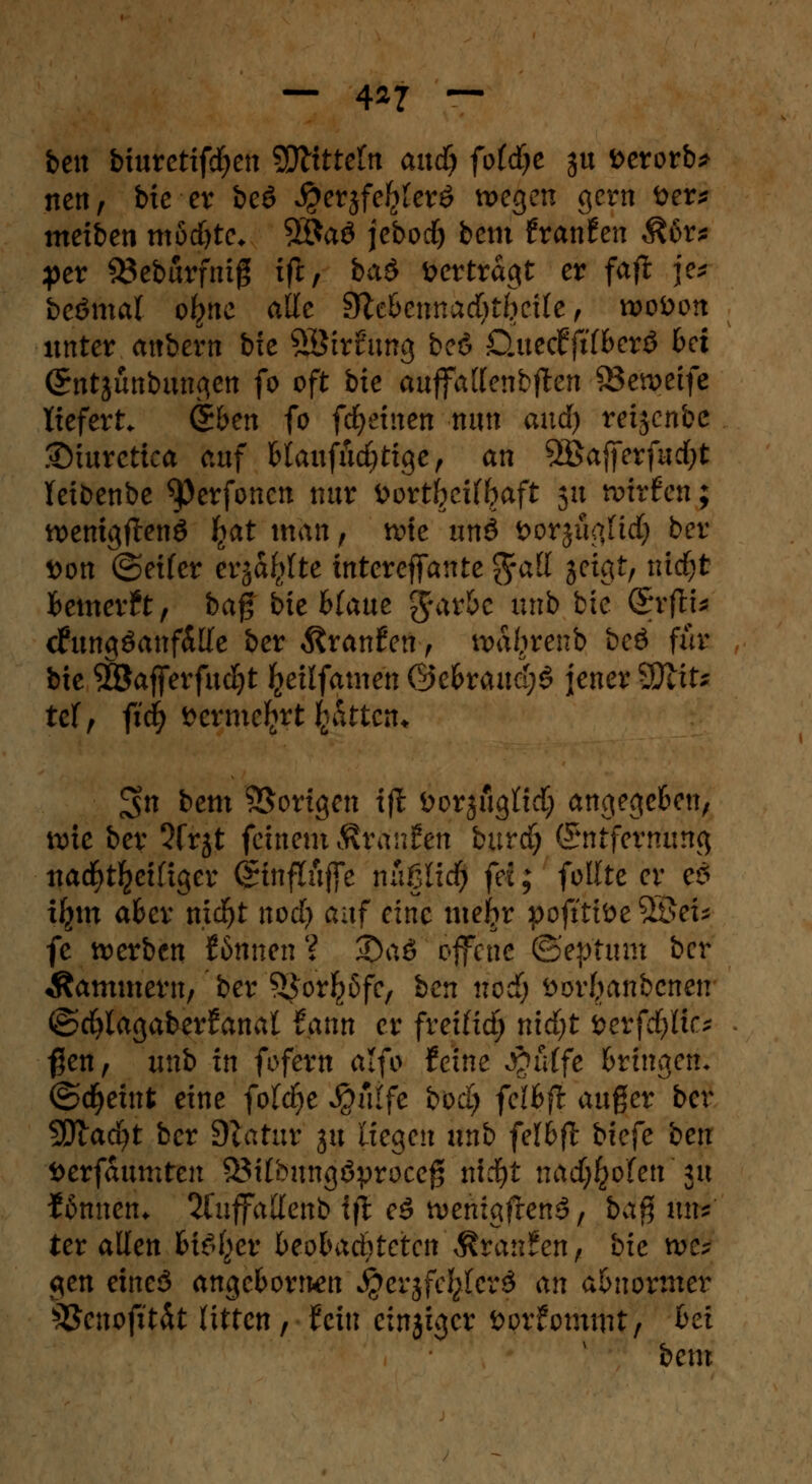 bett biuretifdjen SDlttteltt and) fotdje $u fcerorb* nett, bie er be£ $ersfe$ler£ wegen gern fter* meiben mödjte* 5$a3 jebod) bem txatihn Mr* per 33eburfnig ifi, bad vertragt er faft je* beömal o^nc alle dichcnnad)tbeile, roobon unter attbern bie SStrfung beö Öuecfftf&erö bei (Sntjunbungen fo oft bte auffallenbften 83eweife liefert (S&en fo flehten nun and) reijcnbc £)turctica auf Mauftftd)tige, an 5Bafferfud)t Teibenbe ^)erfoncn nur bovtbcUbaft 51t wirfen; wemgftenö fyat man, wie unö Dorjü^Hd) ber t>on ©eifer erjagte tntcreffante g-att jeigt, ntdfjt fcemerft, ba§ bte fcfaue grar&e unb bte QyfiU cfungöanfdKe ber Traufen , waljrenb beö für bte SBafferfudjt fceilfame'n ©e&rauci;§ jener SDlife tef, ftcfy »ermc^rt fcättcrn £$n bem Vorigen ift üorjflglCtctj angegeben, wie ber 5frjt feinem Äranfcn burdj (Entfernung ttacfyt^eifiger <£tnftöjfe nußlid) fei; feilte er es i^m aber mdfjt nod? auf eine mefrr pojtttöe 2Öef* fe werben Sonnen ? ^5aö offene ©eptitm ber Kammern, ber SJorfcßfc, ben nodj öor(wnbcnen ©cfylagaberfanal tattn er fretfid; nidjt öerfcfyHc* $en, unb in fofexn alfo feine $tdfe bringen- ©djeint eine fold^e S^nlfc boci) fclbfi auger ber 5Diad)t ber Dlatur ju liegen unb felbft biefe ben fcerfaumten S3tfbungöproceg ntd)t nad;£ofen 31t fflmtetn 2fuffallenb ift eö wenigften^, bag uns ter allen bi^er beobaditeten 'ftränfen) bie m? gen eineö angeborn-en $erjfe^(cr$ an abnormer s#enofttät litten, fein einsiger Dorfommt, Bei bem
