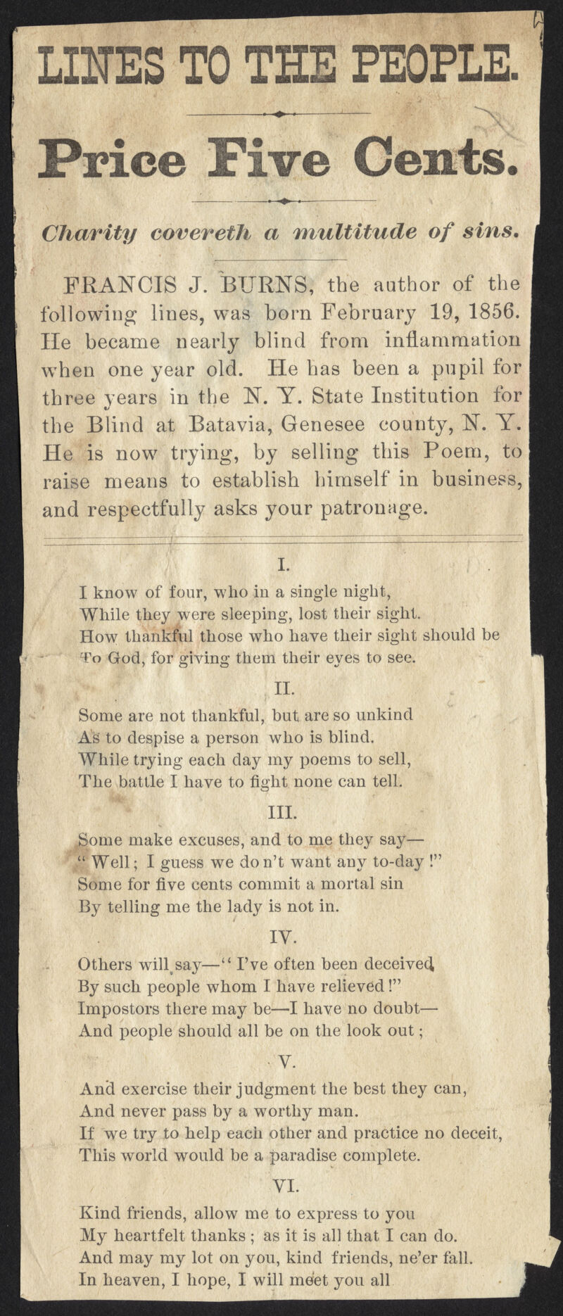 LINES TO THE PEOPLE. • ■» ■ Price Five Cents. Charity eovereth a multitude of sins. FRANCIS J. BURNS, the author of the following lines, was born February 19, 1856. He became nearly blind from inflammation when one year old. He has been a pupil for three years in the N. Y. State Institution for the Blind at Batavia, Genesee county, N. Y. He is now trying, by selling this Poem, to raise means to establish himself in business, and respectfully asks your patronage. I. I know of four, who in a single night, While they were sleeping, lost their sight. How thankful those who have their sight should be To God, for giving them their eyes to see. II. Some are not thankful, but are so unkind As to despise a person who is blind. While trying each clay my poems to sell, The battle I have to fight none can tell. ■ III. Some make excuses, and to me they say— Well; I guess we don't want any to-day ! Some for five cents commit a mortal sin By telling me the lady is not in. IY. Others willvsay— I've often been deceive^ By such people whom I have relieved! Impostors there may be—I have no doubt— And people should all be on the look out; •V. Ancl exercise their judgment the best they can, And never pass by a worthy man. If we try to help each other and practice no deceit, This world would be a paradise complete. VI. Kind friends, allow me to express to you My heartfelt thanks ; as it is all that I can do. And may my lot on you, kind friends, ne'er fall. In heaven, I hope, I will meet you all