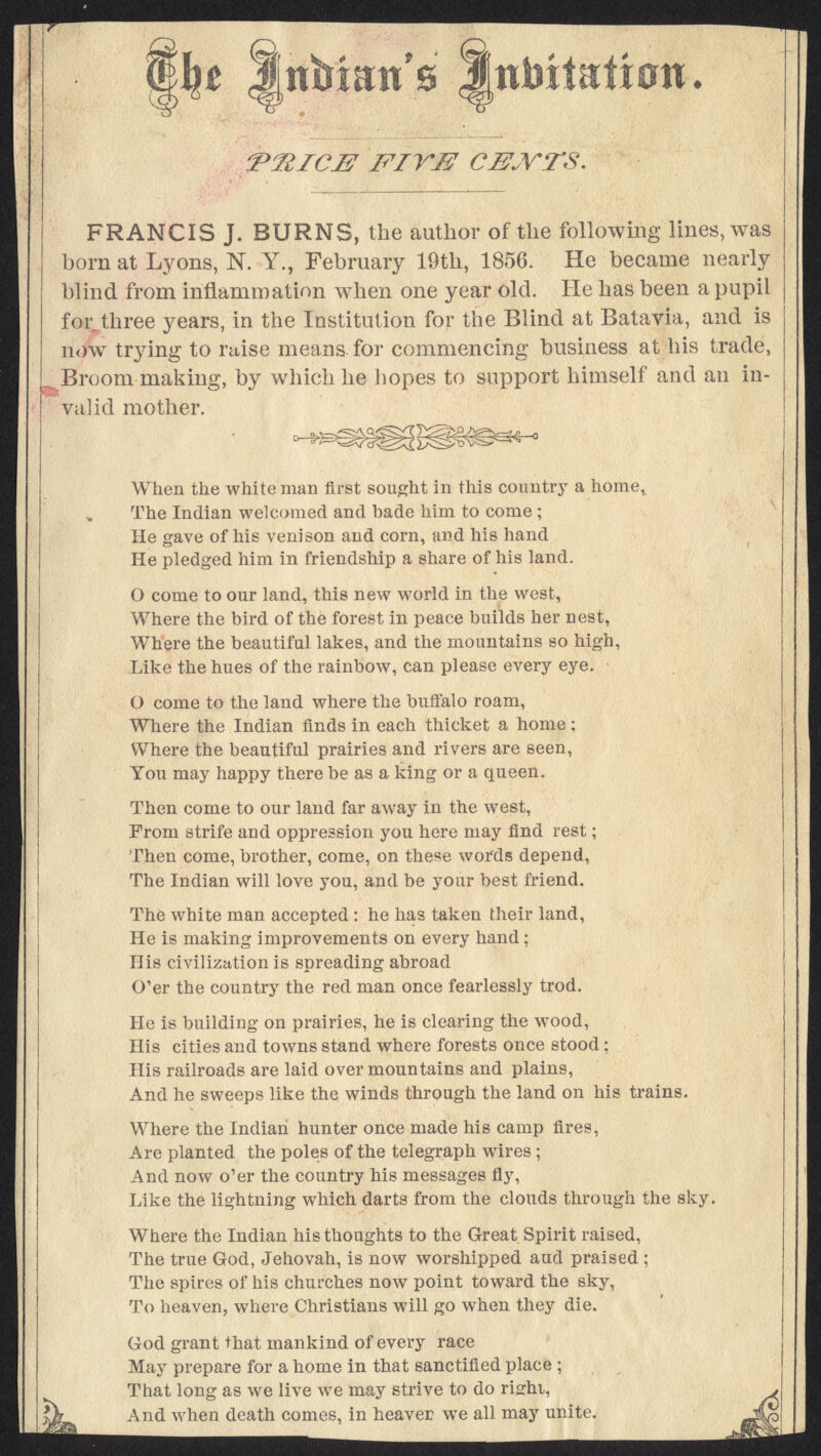 tttatt's Mntoitati0ti* 'P31ICJE! 'FIYJ2 CENTS, FRANCIS J. BURNS, the author of the following lines, was born at Lyons, N. Y., February 19th, 1856. He became nearly blind from inflammation when one year old. He has been a pupil for. three years, in the Institution for the Blind at Batavia, and is now trying to raise means for commencing business at his trade, Broom making, by which he hopes to support himself and an in- valid mother. When the white man first sought in this country a home,, „ The Indian welcomed and bade him to come ; He gave of his venison and corn, and his hand He pledged him in friendship a share of his land. O come to our land, this new world in the west, Where the bird of the forest in peace builds her nest, Where the beautiful lakes, and the mountains so high, Like the hues of the rainbow, can please every eye. O come to the land where the buffalo roam, Where the Indian finds in each thicket a home ; Where the beautiful prairies and rivers are seen, You may happy there be as a king or a queen. Then come to our land far away in the west, Prom strife and oppression you here may find rest; Then come, brother, come, on these words depend, The Indian will love you, and be your best friend. The white man accepted: he has taken their land, He is making improvements on every hand; His civilization is spreading abroad O'er the country the red man once fearlessly trod. He is building on prairies, he is clearing the wood, His cities and towns stand where forests once stood; His railroads are laid over mountains and plains, And he sweeps like the winds through the land on his trains. Where the Indian hunter once made his camp fires, Are planted the poles of the telegraph wires ; And now o'er the country his messages fly, Like the lightning which darts from the clouds through the sky. Where the Indian his thoughts to the Great Spirit raised, The true God, Jehovah, is now worshipped aud praised ; The spires of his churches now point toward the sky, To heaven, where Christians will go when they die. God grant that mankind of every race May prepare for a home in that sanctified place ; That long as we live we may strive to do righi, , k And when death comes, in heaver we all may unite. 4%