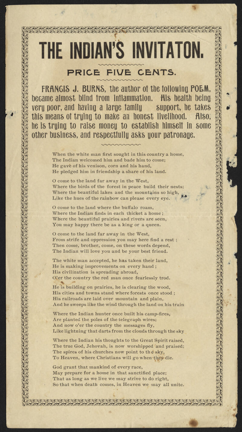 509 m m 509 m 30? m m m m THE INDIAN'S INVITATON. PRICE PIUE CENTS m *06? FRANCIS J. BURNS, the author of the lollowina POEM, H became almost Mind from inflammation, tils health being || very poor, and having a large family support, he takes If this means of trying to make an honest livelihood. Also, m m oO& m m 0 m 606? SB p He is trying to raise money to establish himself in some H f§ other business, and respectfully asks your patronage. 3e 50? $» &£ SO* TO Tot £& SO? go* 5D9- go* SO?' 8& 8% «?! gD* mt. go* 5os- SO* 50* go? $& go* m. gO* SO* SI: gp* SO* g& gO* go* 50* 83* When the white man first sought in this country a home, The Indian welcomed him and bade him to come; He gave of his venison, corn and his hand, He pledged him in friendship a share of his land. O come to the land far away in the West, Where the birds of the forest in peace build their nests; Where the beautiful lakes and the mountains so high, Ivike the hues of the rainbow can please every eye. M O come to the land where the buffalo roam, Where the Indian finds in each thicket a home ; Where the beautiful prairies and rivers are seen, You may happy there be as a king or a queen. O come to the land far away in the West, From strife and oppression you may here find a rest ; Then come, brother, come, on these words depend, The Indian will love you and be your best friend. The white man accepted, he has taken their land, He is making- improvements on every hand ; His civilization is spreading abroad, O'er the country the red man once fearlessly trod. He is building on prairies, he is clearing the wood, His cities and towns stand where forests once stood ; His railroads are laid over mountain and plain, And he sweeps like the wind through the land on his train Where the Indian hunter once built his camp-fires, Are planted the poles of the telegraph wires; And now o'er the country the messages fly, Iyike lightning that darts from the clouds through the sky Where the Indian his thoughts to the Great Spirit raised, The true God, Jehovah, is now worshipped and praised; The spires of his churches now point to th e sky, To Heaven, where Christians will go when they die. God grant that mankind of every race, May prepare for a home in that sanctified place; That as long as we live we may strive to do right, So that when death comes, in Heaven we may all unite. s m r m m m is •SDR m m 6C£ & m •'6b. •8 m -fefi m or m 61 a$ 509 m. 50? m go? m 809 m m tag m r06? m ^mmm^^s^^^m^^^^s^mmmm^mmmm m