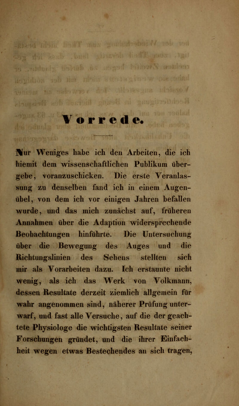 Vorrede« Mur Weniges habe ich den Arbeiten, die ich hiemit dem wissenschaftlichen Publikum über- gebe, voranzuschicken. Die erste Veranlas- sung zu denselben fand ich in einem Augen- übel, von dem ich vor einigen Jahren befallen wurde, und das mich zunächst auf, früheren Annahmen über die Adaption widersprechende Beobachtungen hinführte. Die Untersuchung über die Bewegung des Auges und die Richtungslinien des Sehens stellten sich mir als Vorarbeiten dazu. Ich erstaunte nicht wenig, als ich das Werk von Volkmann, dessen Resultate derzeit ziemlich allgemein für wahr angenommen sind, näherer Prüfung unter- warf, und fast alle Versuche, auf die der geach- tete Physiologe die wichtigsten Resultate seiner Forschungen gründet, und die ihrer Einfach- heit wegen etwas Bestechendes an sich tragen,